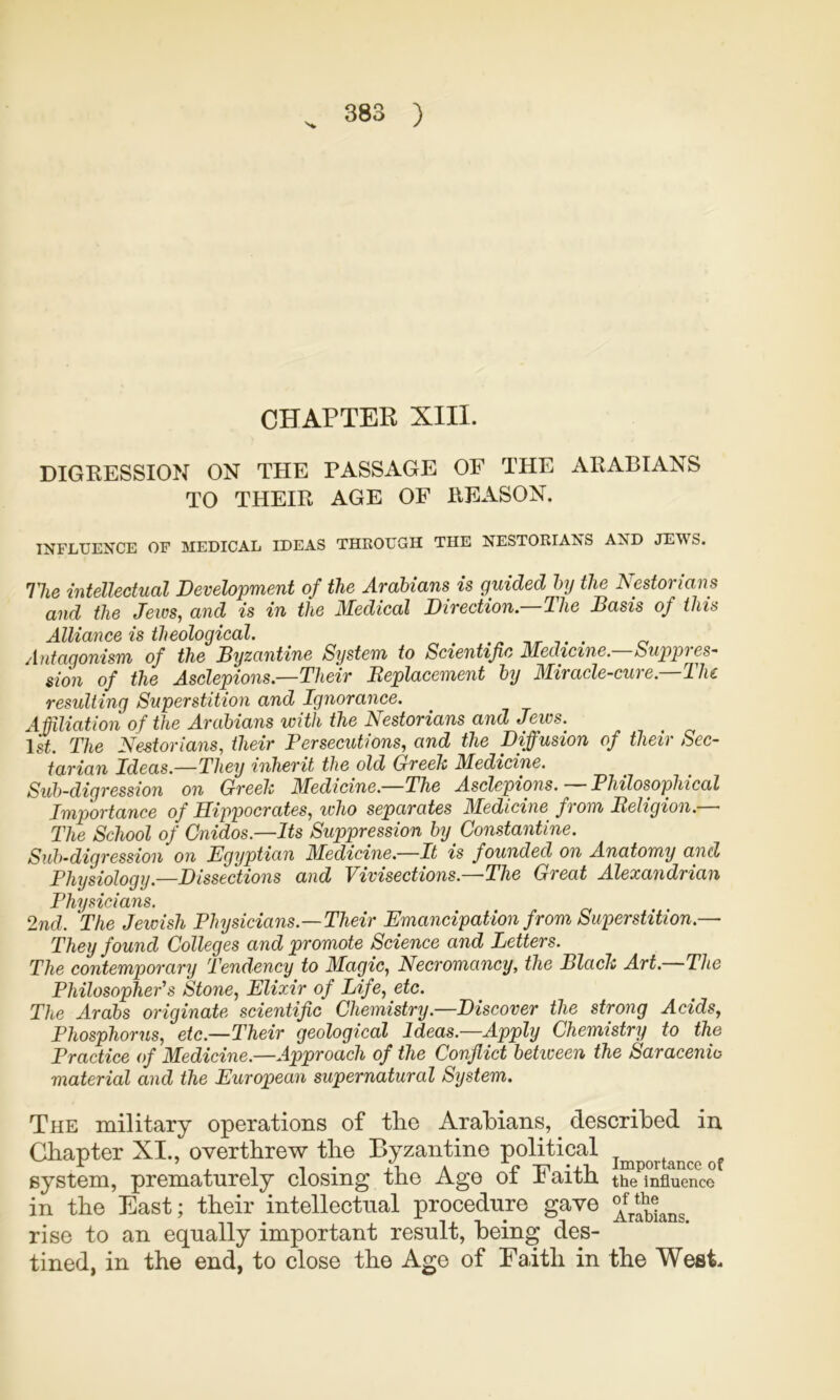 CHAPTER XIII. DIGKESSION ON THE PASSAGE OF THE ARABIANS TO THEIR AGE OF REASON. INFLUENCE OF MEDICAL IDEAS THROUGH THE NESTORIANS AND JEWS. Hie intellectual Development of the Arabians is guided by the Nestorians and the Jeios, and is in the Medical Direction. Hie Basis of this Alliance is theological. ^ nr t • Antagonism of the Byzantine System to Scientific Medicine, Suppres- sion of the Asclepions.—Their Beplacement by Miracle-cure.—The resulting Superstition and Ignorance. Affiliation of the Arabians with the Nestorians and Jews.^ 1st. The Nestorians, their Persecutions, and the Diffusion of their Sec- tarian Ideas.—They inherit the old Greelc Medicine. Sub-digression on Greeh Medicine.—The Asclepions. Philosophical Importance of Hippocrates, who separates Medicine from Beligion.— The School of Cnidos.—Its Suppression by^ Constantine. Sub-digression on Egyptian Aledicine.—It is founded on Anatomy and Physiology.—Dissections and Vivisections.—-The Great Alexandrian Physicians. 2nd. The Jewish Physicians.—Their Emancipation from Superstition.— They found Colleges and promote Science and Letters. The contemporary Tendency to Magic, Necromancy, the Black Art.—The Philosopher's Stone, Elixir of Life, etc. The Arabs originate scientific Chemistry.—Discover the strong Acids, Phosphorus, etc.—Their geological Ideas.—Apply Chemistry to the Practice of Medicine.—Approach of the Conflict between the Saracenic material and the European supernatural System. The military operations of tlie Arabians, described in Chapter XI., overthrew the Byzantine political system, prematurely closing the Age of Faith the Influence in the East; their intellectual procedure gave rise to an equally important result, being des- tined, in the end, to close the Age of Faith in the West.