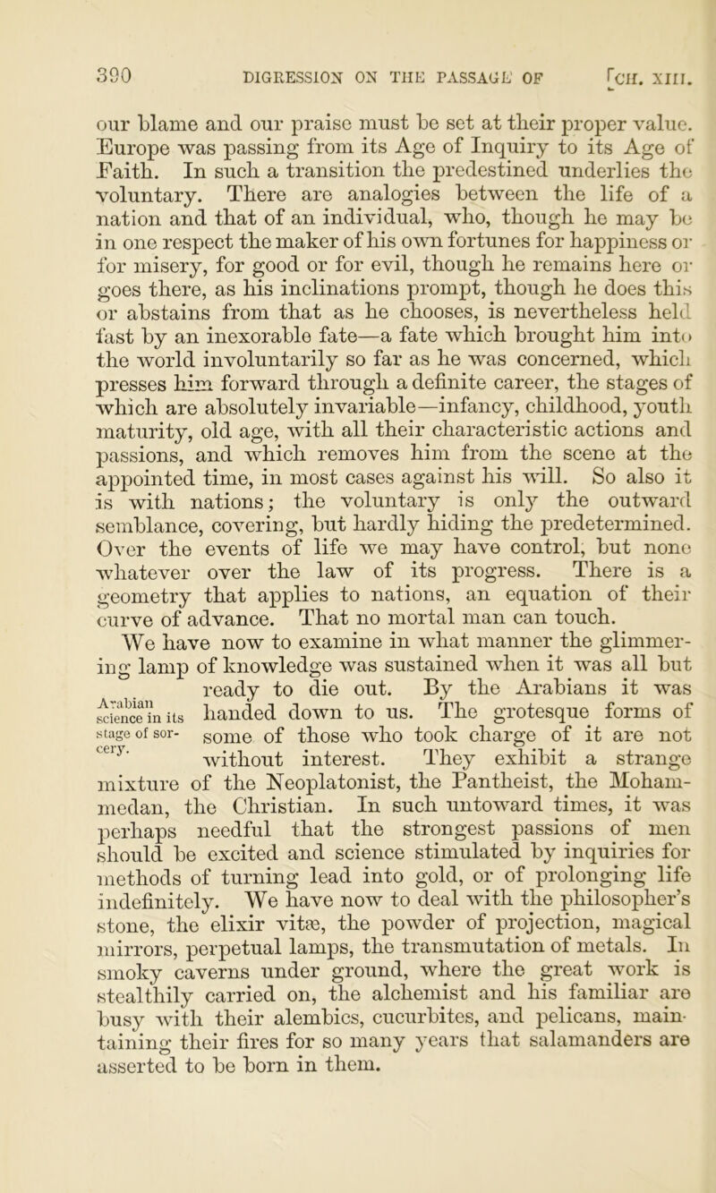 our blame and our praise must be set at tbeir proper value. Europe was passing from its Age of Inquiry to its Age of Eaitb. In such a transition the predestined underlies the voluntary. There are analogies between the life of a nation and that of an individual, who, though he may be in one respect the maker of his otvti fortunes for happiness or for misery, for good or for evil, though he remains here or goes there, as his inclinations prompt, though he does this or abstains from that as he chooses, is nevertheless held fast by an inexorable fate—a fate which brought him into the world involuntarily so far as he was concerned, which presses hirn forward through a definite career, the stages of which are absolutely invariable—infancy, childhood, youth maturity, old age, with all their characteristic actions and passions, and which removes him from the scene at the appointed time, in most cases against his vdll. So also it is with nations; the voluntary is only the outward semblance, covering, but hardly hiding the j^redetermined. Over the events of life we may have control, but none whatever over the law of its progress. There is a geometry that applies to nations, an equation of their curve of advance. That no mortal man can touch. We have now to examine in what manner the glimmer- ing lamp of knowledge was sustained when it was all but ready to die out. By the Arabians it was handed down to us. The grotesque forms of stage of sor- gome of thosc who took charge of it are not without interest. They exhibit a strange mixture of the Neoplatonist, the Pantheist, the Moham- medan, the Christian. In such untoward times, it was perhaps needful that the strongest passions of men should be excited and science stimulated by inquiries for methods of turning lead into gold, or of prolonging life indefinitely. We have now to deal with the philosopher’s stone, the elixir vitas, the powder of projection, magical mirrors, perpetual lamps, the transmutation of metals. In smoky caverns under ground, where the great work is stealthily carried on, the alchemist and his familiar are busy Avith their alembics, cucurbites, and pelicans, main- taining their fires for so many years that salamanders are asserted to be born in them.