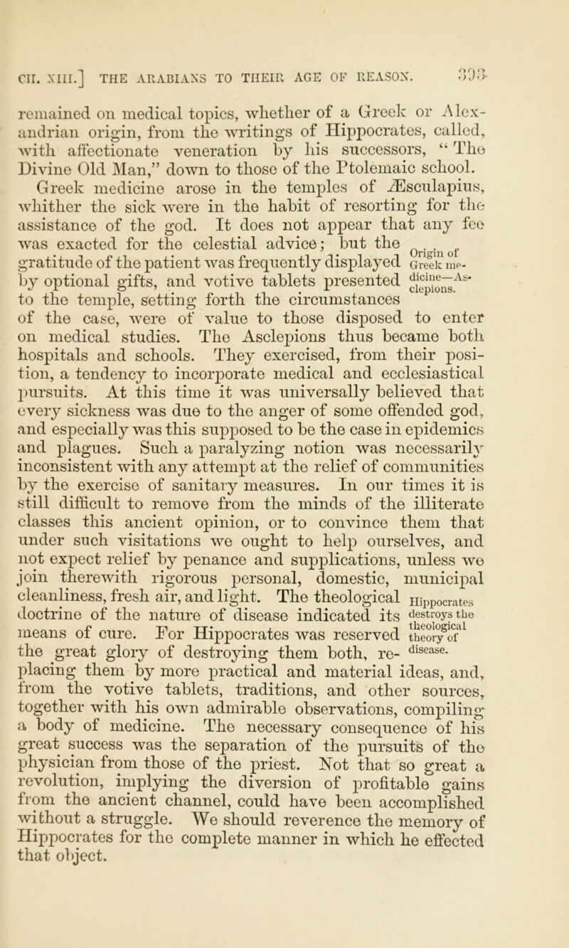 remained on medical topics, whether of a Greek or Alex- andrian origin, from the writings of Hippocrates, called, with affectionate veneration hy his successors, “ The Divine Old Man,” down to those of the Ptolemaic school. Greek medicine arose in the temples of AEsculapius, whither the sick were in the habit of resorting for the assistance of the god. It does not appear that any fee was exacted for the celestial advice; but the gratitude of the patient was frequently displayed Greek me- by optional gifts, and votive tablets p>resented to the temple, setting forth the circumstances of the case, were of value to those disposed to enter on medical studies. The AsclejDions thus became both hospitals and schools. They exercised, from their posi- tion, a tendency to incoiq^orate medical and ecclesiastical 2)ursuits. At this time it was universally believed that every sickness was due to the anger of some offended god, and es2)ecially was this su^ojoosed to be the case in ejpidemics and plagues. Such a j^aralyzing notion was necessarily inconsistent with any attem^ot at the relief of communities by the exercise of sanitary measures. In our times it is still difficult to remove from the minds of the illiterate classes this ancient opinion, or to convince them that under such visitations we ought to hel^) ourselves, and not ex^Dect relief by j)enance and supj)lications, unless we join therewith rigorous }3ersonal, domestic, municq^al cleanliness, fresh air, and light. The theological Hippocrates doctrine of the nature of disease indicated its destroys the means of cure. For Hippocrates was reserved thSiy^o?^ the great glory of destroying them both, re- disease, placing them by more practical and material ideas, and, from the votive tablets, traditions, and other sources, together with his own admirable observations, compiling a body of medicine. The necessary consequence of his great success was the separation of the pursuits of the physician from those of the priest. Not that so great a revolution, implying the diversion of profitable gains from the ancient channel, could have been accomplished without a struggle. We should reverence the memory of Hippocrates for the complete manner in which he effected that object.