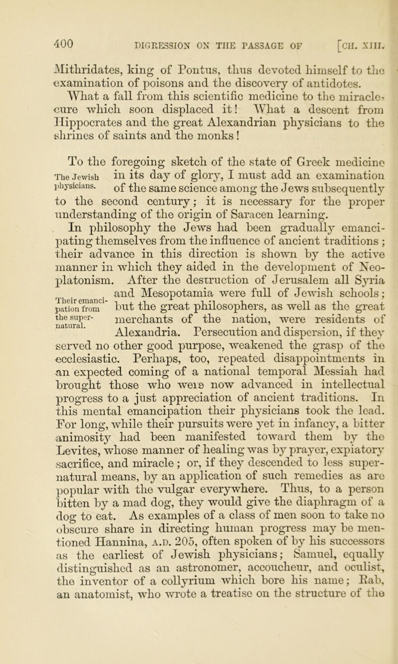 Mithridates, king of Pontus, tlius devoted himself to the examination of poisons and the discovery of antidotes. What a fall from this scientific medicine to the miracle- cure which soon displaced it! What a descent from Hippocrates and the great Alexandrian physicians to the shrines of saints and the monks ! To the foregoing sketch of the state of Greek medicine The Jewish in its day of glory, I must add an examination i)hj-sicians. Qf same scieiice among the Jews subsequently to the second century; it is necessary for the proper understanding of the origin of Saracen learning. In philosophy the Jews had been gradually emanci- pating themselves from the influence of ancient traditions ; their advance in this direction is shown by the active manner in which they aided in the development of Neo- platonism. After the destruction of Jerusalem all Syria , and Mesopotamia vrere full of Jewish schools; pationTom but the great philosophers, as well as the great merchants of the nation, were residents of Alexandria. Persecution and dispersion, if they served no other good purpose, weakened the grasp of the ecclesiastic. Perhaps, too, repeated disappointments in an expected coming of a national temporal Messiah had brought those who were now advanced in intellectual progress to a just appreciation of ancient traditions. In this mental emancipation their physicians took the lead. For long, while their pursuits were yet in infancy, a bitter animosity had been manifested toward them by the Levites, whose manner of healing was by prayer, expiatory sacrifice, and miracle ; or, if they descended to less super- natural means, by an application of such remedies as are popular with the vulgar everywhere. Thus, to a person bitten by a mad dog, they would give the diaphragm of a dog to eat. As examples of a class of men soon to take no obscure share in directing human progress may be men- tioned Hannina, a.d. 205, often spoken of by his successors as the earliest of Jewish physicians; Samuel, equally distinguished as an astronomer, accoucheur, and oculist, the inventor of a collyrium which bore his name; Eab, an anatomist, who wrote a treatise on the structure of tlio