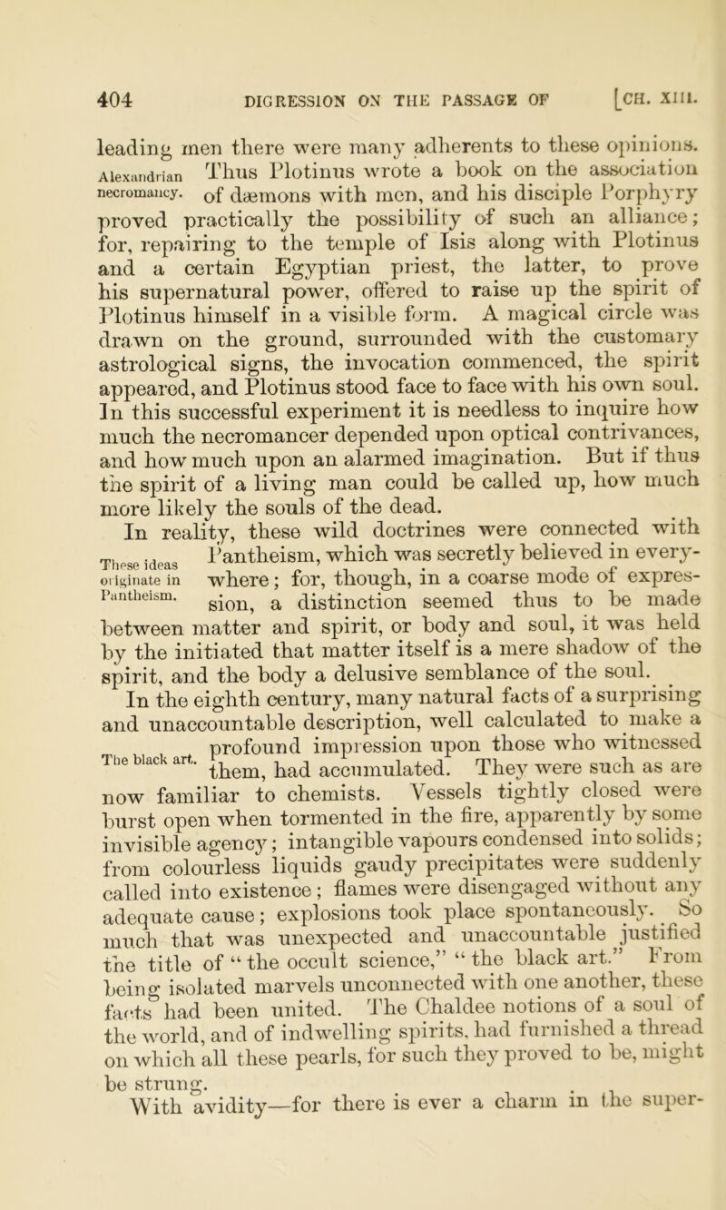 leading men there were many adherents to these opinions. Alexandrian Tlius Plotiniis wrote a book on the association necromancy, dagmons with mcn, and his disciple Porphyry proved practically the possibility of such an alliance; for, repairing to the temple of Isis along with Plotinus and a certain Egyptian priest, the latter, to prove his supernatural power, offered to raise up the spirit of Plotinus himself in a visible form. A magical circle was drawn on the ground, surrounded with the customary astrological signs, the invocation commenced, the spirit appeared, and Plotinus stood face to face with his own soul. In this successful experiment it is needless to inijuire how much the necromancer depended upon optical contrivances, and how much upon an alarmed imagination. But if thus the spirit of a living man could he called up, how much more likely the souls of the dead. In reality, these wild doctrines were connected with These ideas l^antheism, which was secretly believed in every- oi iginate in where; for, though, in a coarse mode of expres- Pantheism. ^ distinction seemed thus to be made between matter and spirit, or body and soul, it was held by the initiated that matter itself is a mere shadow of the spirit, and the body a delusive semblance of the soul.^ In the eighth century, many natural facts of a surprising and unaccountable description, well calculated to make a profound impression upon those who witnessed The black art. accumulated. They were such as are now familiar to chemists. Vessels tightly closed were burst open when tormented in the fire, apparently by some invisible agency; intangible vapours condensed into solids; from colourless liquids gaudy precipitates were suddenly called into existence ; flames were disengaged without any adequate C9<use; explosions took place spontaneously). ^ So much that was unexpected and unaccountable justified the title of “ the occult science,” “ the black art.” From being isolated marvels unconnected with one another, these faf.ts^ had been united. The Chaldee notions of a soul of the world, and of indwelling spirits, had furnished a thiead on which all these pearls, for such they proved to be, might be strung. With avidity—for there is ever a charm in the super*