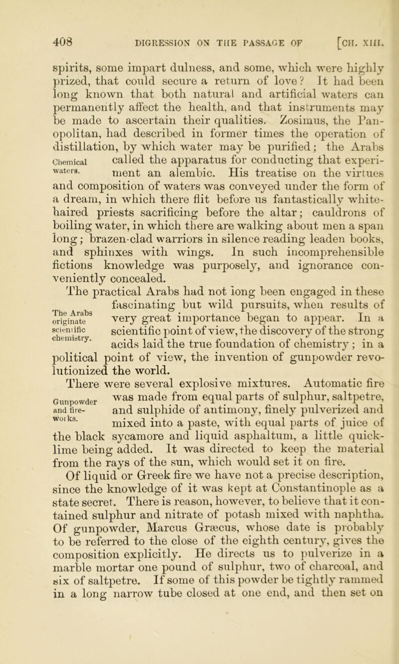 spirits, some impart dulness, and some, whicli were highly prized, that conld secure a return of love? It had been long known that both natural and artificial waters can permanently affect the health, and that instruments may be made to ascertain their qualities. Zosimus, the Pan- opolitan, had described in former times the operation of distillation, by which water may be purified; the Arabs Chemical Called the apparatus for conducting that experi- watera. ment an alembic. His treatise on the virtues and composition of waters was conveyed under the form of a dream, in which there flit before us fantastically white- haired priests sacrificing before the altar; cauldrons of boiling water, in which there are walking about men a span long; brazen-clad warriors in silence reading leaden books, and sphinxes with wings. In such incomprehensible fictions knowledge was purposely, and ignorance con- veniently concealed. The practical Arabs had not long been engaged in these fascinating but wild pursuits, when results of oUginat?^ very great importance began to appear. In a scieni ific scientific point of view, the discovery of the strong chemistry. foundation of chemistry ; in a political point of view, the invention of gunpowder revo- lutionized the world. There were several explosive mixtures. Automatic fire Gunpowder made from equal parts of sulphur, saltpetre, and tire- and sulphide of antimony, finely pulverized and mixed into a paste, with equal parts of juice of the black sycamore and liquid asphaltum, a little quick- lime being added. It was directed to keep the material from the rays of the sun, which would set it on fire. Of liquid or Greek fire we have not a precise description, since the knowledge of it was kept at Constantinople as a state secret. There is reason, however, to believe that it con- tained sulphur and nitrate of potash mixed with naphtha. Of gunpowder, Marcus Graecus, whose date is probably to be referred to the close of the eighth century, gives the composition explicitly. He directs us to pulverize in a marble mortar one pound of sulphur, two of charcoal, and six of saltpetre. If some of this powder be tightly rammed in a long narrow tube closed at one end, and then set on