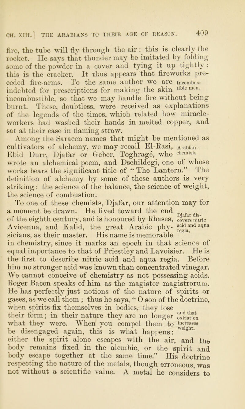 fire, the tube will fly through the air this is clearly the rocket. He says that thunder may be imitated by folding some of the powder in a cover and tying it up tightly ; this is the cracker. It thus appears that firew'orks pre- ceded fire-arms. To the same author we are incombus- indebted for prescriptions for making the skin able men. incombustible, so that we may handle fire without being burnt. These, doubtless, were received as explanations of the legends of the times, which related how miracle- workers had washed their hands in melted copper, and sat at their ease in flaming straw. Among the iSaracen names that might be mentioned as cultivators of alchemy, we may recall El-Easi, Arabian Ebid Durr, Djafar or Geber, Toghrage, who chemists, wrote an alchemical poem, and Dschildegi, one of whose works bears the significant title of “ The Lantern.” The definition of alchemy by some of these authors is very striking : the science of the balance, the science of weight, the science of combustion. To one of these chemists, Djafar, our attention may for a moment be drawn. He lived toward the end of the eighth century, and is honoured by lihases, covers nitric Avicenna, and Kalid, the great Arabic phy- sicians, as their master. His name is memorable in chemistry, since it marks an epoch in that science of equal importance to that of Priestley and Lavoisier. He is the first to describe nitric acid and aqua regia. Before him no stronger acid was known than concentrated vinegar. We cannot conceive of chemistry as not possessing acids. Eoger Bacon speaks of him as the magister magistrorum. He has perfectly just notions of the nature of spirits or gases, as we call them ; thus he says, “ 0 son of the doctrine, when spirits fix themselves in bodies, they lose their form; in their nature they are no longer Ixfdltion what they were. When you compel them to increases be disengaged again, this is what happens: either the spirit alone escapes with the air, and tue body remains fixed in the alembic, or the spirit and body escape together at the same time.” His doctrine respecting the nature of the metals, though erroneous, was not without a scientific value. A metal he considers to