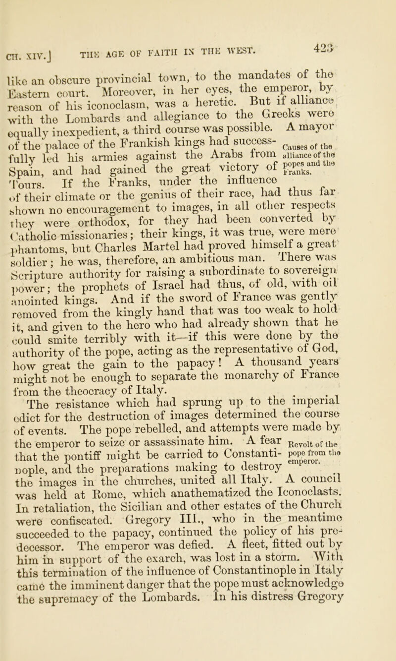 42a like an obscure provincial town, to the mandates of the Eastern court. Moreover, in her eyes, the emperor, by reason of his iconoclasm, was a heretic. it alliancoy wdth the Lombards and allegiance to the Greeks were equally inexpedient, a third course was possible. A mayor of the palace of the Frankish kings had success- ^1,0 fnllv led his armies against the Arabs Iroin alliance of the Spain, and had gained the great victory of M'oiirs. If the Franks, under the influence of their climate or the genius of their race, had thus far shown no encouragement to images, in all other respects they were orthodox, for they had been converted by (\\tholic missionaries; their kings, it was true, were mere pliantoms, but Charles Martel had proved himself a great' soldier ; he was, therefore, an ambitious man. there was .Scripture authority for raising a subordinate to sovereign power* the prophets of Israel had thus, ot old, Avith oil anointk kings. And if the sword of France was gently removed from the kingly’’ hand that was too weak to hole it, and given to the hero who had already shown that he could smite terribly with it—if this weie done by the authority of the pope, acting as the representative of God, how great the gain to the papacy! A thousand years might not be enough to separate the monarchy’’ of Franco from the theocracy of Italy. ^ The resistance which had sprung up to the imperial edict for the destruction of images determined the course q£ events. The pope rebelled, and attempts were made by the emperor to seize or assassinate him. A fear that the pontiff might be carried to Constanti- nople, and the preparations making to destroy the images in the churches, united all Italy. A council was held at Ptome, which anathematized the Iconoclasts. In re’taliation, the Sicilian and other estates of the Church were confiscated. Gregory III., who in the meantime succeeded to the papacy, continued the policy of his pre- decessor. The emperor was defied. A fleet, fitted out by him in support of the exarch, was lost in a storm.^ With this termination of the influence of Constantinople in Italy came the imminent danger that the pope must acknowledge the supremacy of the Lombards. In his distress Gregory