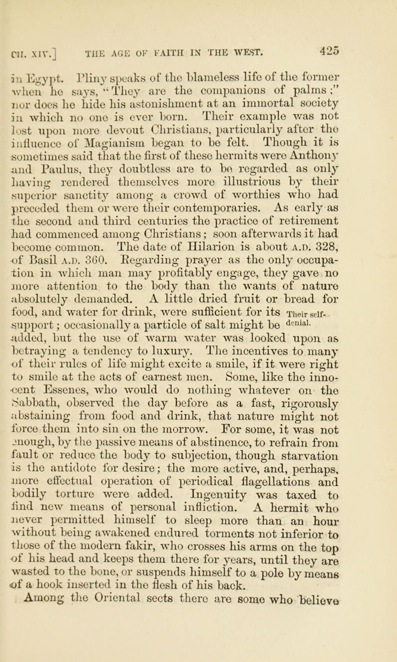 311 Egypt. ]?liny speaks of the blameless life of tlie former ^vlien he says, “ They are the companions of palms nor does he hide his astonishment at an immortal society in which no one is ever liorn. Their example v-^as not lost upon more devout Christians, particularly alter the iiilluence of Magianism began to be felt. Though it is sometimes said that the first of these hermits were Anthony and Paulus, they doubtless are to be regarded as only having rendered themselves more illustrious by their superior sanctity among a crowd of worthies who had preceded them or were their contemporaries. As early as the second and third centuries the practice of retirement had commenced among Christians; soon afterwards it had become common. The date of Hilarion is about a.T). 328, of Basil A.D. 360. Keganling prayer as the only occupa- tion in which man may profitably engage, they gave no more attention to the body than the wants of nature absolutely demanded. A little dried fruit or bread for food, and water for drink, were sufficient for its Their seif- . support; occasionally a particle of salt might be <^eniai. added, but the use of warm water was looked upon as betraying a tendency to luxury. The incentives to many of their rules of life might excite a smile, if it were right to smile at the acts of earnest men. Some, like the inno- cent Essenes, who would do nothing whatever on the Sabbath, observed the day before as a fast, rigorously abstaining from food and drink, that nature might not force them into sin on the morrow. For some, it was not onough, by the passive means of abstinence, to refrain from fault or reduce the body to subjection, though starvation is the antidote for desire; the more active, and, perhaps, more eflectual operation of periodical flagellations and bodily torture were added. Ingenuity was taxed to find new means of personal infliction. A hermit who never permitted himself to sleep more than an hour without being awakened endured torments not inferior to those of the modern fakir, who crosses his arms on the top of his head and keeps them there for years, until they are wasted to the bone, or suspends himself to a pole by means of a hook inserted in the flesh of his back. Among the Oriental sects there are some who believe