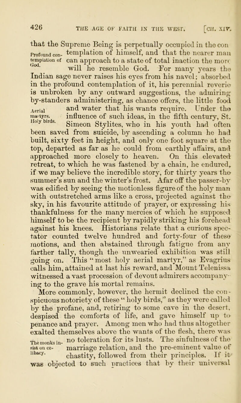 that the Supreme Being is perpetually occupied in the con i»rofound con- templation of himself, and that the nearer man temptation of can approach to a state of total inaction the morr will he resemble God. For many years the Indian sage never raises his eyes from his navel; absorbed in the profound contemplation of it, his perennial reverie is unbroken by any outward suggestions, the admiring by-standers administering, as chance offers, the little food Aerial water that his wants require. Under the mattyrs. influence of such ideas, in the fifth century, St. Holy birds. gimeon Stylitcs, who in his youth had often been saved from suicide, by ascending a column he had built, sixty feet in height, and only one foot square at the top, departed as far as he could from earthly afl’airs, and approached more closely to heaven. On this elevated retreat, to which he was fastened b}^ a chain, he endured,, if we may believe the incredible story, for thirty years tho summer’s sun and the winter’s frost. Afar off the passer-by was edified by seeing the motionless figure of the holy man with outstretched arms like a cross, projected against the- sky, in his favourite attitude of prayer, or expressing his thankfulness for the many mercies of which he supposed himself to be the recipient by rapidly striking his forehead against his knees. Historians relate that a curious spec- tator counted twelve hundred and forty-four of these motions, and then abstained through fatigue from any farther tally, though the unwearied exhibition was still going on. .This “ most holy aerial martyr,” as Evagrius calls him, attained at last his reward, and Mount Telenissa witnessed a vast procession of devout admirers accompany- ing to the grave his mortal remains. More commonly, however, the hermit declined the con - spicuous notoriety of these “ holy birds,” as they were called by the profane, and, retiring to some cave in the desert, despised the comforts of life, and gave himself up to penance and prayer. Among men who had thus altogether exalted themselves above the wants of the flesh, there was The monks in- toleration for its lusts. The sinfulness of the Hist on ce- marriage relation, and the pre-eminent value of hbacy. chastity, followed from their principles. If it was objected to such practices that by their universal