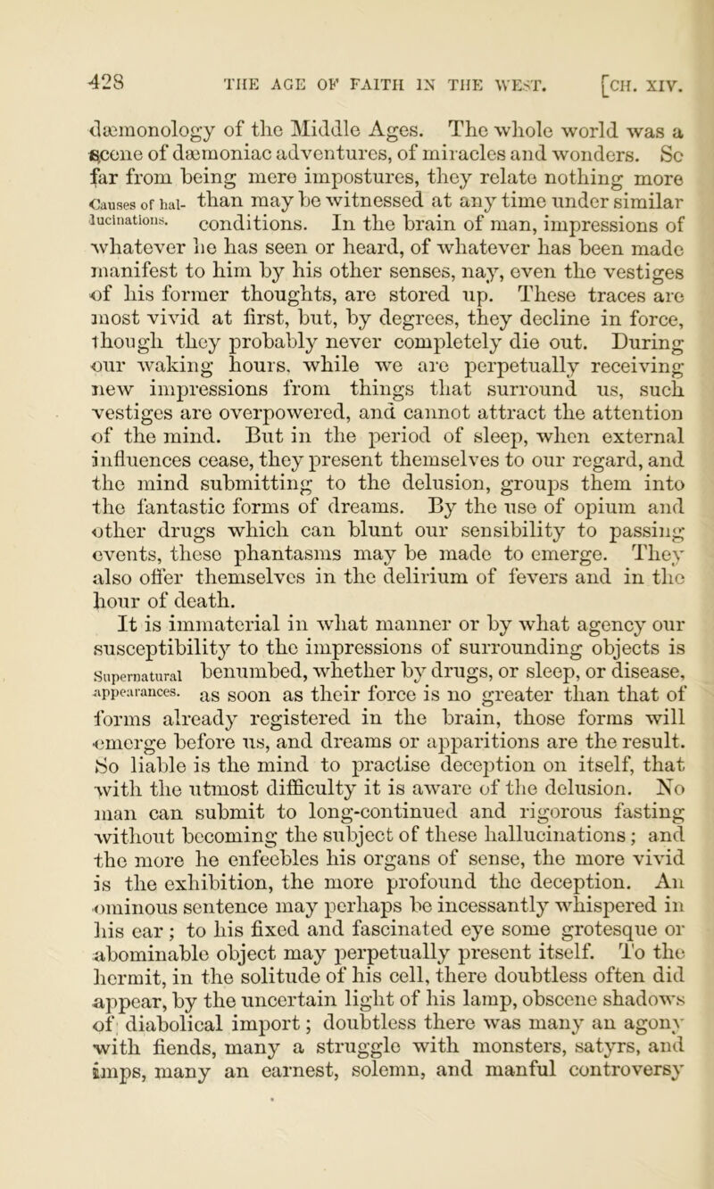 claimonology of tlie Middle Ages. The whole world was a i^cene of dsemoniac adventures, of miracles and wonders. Sc far from being mere impostures, they relate nothing more Causes of hai- than may be witnessed at any time under similar lucinations. conditions. In the brain of man, impressions of whatever lie has seen or heard, of whatever has been made manifest to him b}^ his other senses, nay, even the vestiges of his former thoughts, are stored up. These traces are 3oost vivid at first, but, by degrees, they decline in force, though they probably never completely die out. During ■our waking hours, while we are perpetually receiving new impressions from things that surround us, such vestiges are overpowered, and cannot attract the attention of the mind. But in the period of sleep, when external influences cease, they present themselves to our regard, and the mind submitting to the delusion, groujDs them into the fantastic forms of dreams. By the use of opium and other drugs which can blunt our sensibility to passing events, these phantasms may be made to emerge. They also ofier themselves in the delirium of fevers and in the hour of death. It is immaterial in what manner or by what agency our susceptibility to the impressions of surrounding objects is Supernatural benumbed, whether by drugs, or sleep, or disease, appearances, .^g goon as their foi'cc is no greater than that of forms already registered in the brain, those forms will onierge before us, and dreams or apparitions are the result. So liable is the mind to practise dece2:>tion on itself, that with the utmost difficulty it is aware of the delusion. No man can submit to long-continued and rigorous fasting without becoming the subject of these hallucinations; and the more he enfeebles his organs of sense, the more vivid is the exhibition, the more profound the deception. An ominous sentence may perhaps be incessantly whispered in his ear; to his fixed and fascinated eye some grotesque or abominable object may j^erpetually present itself. I'o the hermit, in the solitude of his cell, there doubtless often did appear, by the uncertain light of his lamp, obscene shadows of; diabolical import; doubtless there was many an agony with fiends, many a struggle with monsters, satyrs, and imps, many an earnest, solemn, and manful controversy