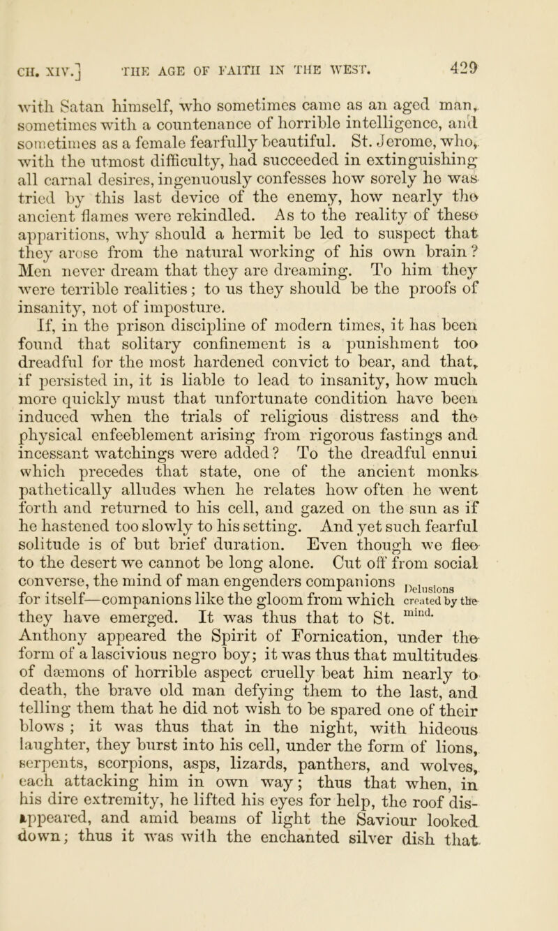 with Satan himself, who sometimes came as an aged man, sometimes with a countenance of horrible intelligence, aiicl sometimes as a female fearfully beautiful. St. Jerome, who^ with the utmost difficulty, had succeeded in extinguishing all carnal desires, ingenuously confesses how sorely he was tried by this last device of the enemy, how nearly the ancient flames were rekindled. As to the reality of these apparitions, why should a hermit bo led to suspect that they arose from the natural working of his own brain ? Men never dream that they are dreaming. To him they were terrible realities; to us they should be the proofs of insanity, not of imposture. If, in the prison discipline of modern times, it has been found that solitary confinement is a punishment too dreadful for the most hardened convict to bear, and that, if persisted in, it is liable to lead to insanity, how much more quickly must that unfortunate condition have been induced when the trials of religious distress and the physical enfeeblement arising from rigorous fastings and incessant watchings were added ? To the dreadful ennui which precedes that state, one of the ancient monks- pathetically alludes when he relates how often he went forth and returned to his cell, and gazed on the sun as if he hastened too slowly to his setting. And yet such fearful solitude is of but brief duration. Even though we fleo to the desert we cannot be long alone. Cut oft* from social converse, the mind of man engenders companions for itself—companions like the gloom from which created by the they have emerged. It was thus that to St. Anthony appeared the Spirit of Fornication, under the- form of a lascivious negro boy; it was thus that multitudes of daemons of horrible aspect cruelly beat him nearly to death, the brave old man defying them to the last, and telling them that he did not wish to be spared one of their blows ; it was thus that in the night, with hideous laughter, they burst into his cell, under the form of lions, serpents, scorpions, asps, lizards, panthers, and wolves, each attacking him in own way; thus that when, in his dire extremity, he lifted his eyes for help, the roof dis- appeared, and amid beams of light the Saviour looked dowm; thus it was with the enchanted silver dish that