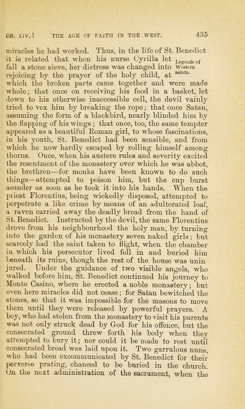 miracles lie had worked. Thus, in the life of St. Benedict it is related that when his nurse Cyrilla let Legends of fall a stone sieve, her distress was changed into Western rejoicing by the prayer of the holy child, at which the broken parts came together and were made whole; that once on receiving his food in a basket, let down to his otherwise inaccessible cell, the devil vainly tried to vex him by breaking the rope; that once Satan, assuming the form of a blackbird, nearly blinded him by the flapping of his wings ; that once, too, the same tempter appeared as a beautiful Eoman girl, to whose fascinations, in his youth, St. Benedict had been sensible, and from which he now hardly escaped by rolling himself among thorns. Once, when his austere rules and severity excited the resentment of the monastery over which he was abbot, the brethren—for monks have been known to do such things—attempted to poison him, but the cup burst asunder as soon as he took it into his hands. When the priest Florentius, being wickedly disposed, attempted to perpetrate a like crime by means of an adulterated loaf, a raven carried away the deadly bread from the hand of St. Benedict. Instructed by the devil, the same Florentius drove from his neighbourhood the holy man, by turning into the garden of his monastery seven naked girls; but scarcely had the saint taken to flight, when the chamber in which his persecutor lived fell in and buried him beneath its ruins, though the rest of the house was unin jured. Under the guidance of two visible angels, who walked before him, St. Benedict continued his journey to Monte Casino, where he erected a noble monastery; but even here miracles did not cease; for Satan bewitched the stones, so that it was impossible for the masons to move them until they were released by powerful prayers. A boy, who had stolen from the monastery to visit his parents was not only struck dead by God for his offence, but the consecrated ground threw forth his body when they attempted to bury it; nor could it be made to rest until consecrated bread was laid upon it. Two garrulous nuns, who had been excommunicated by St. Benedict for their perver.-e prating, chanced to be buried in the church. On the next administration of the sacrament, when the