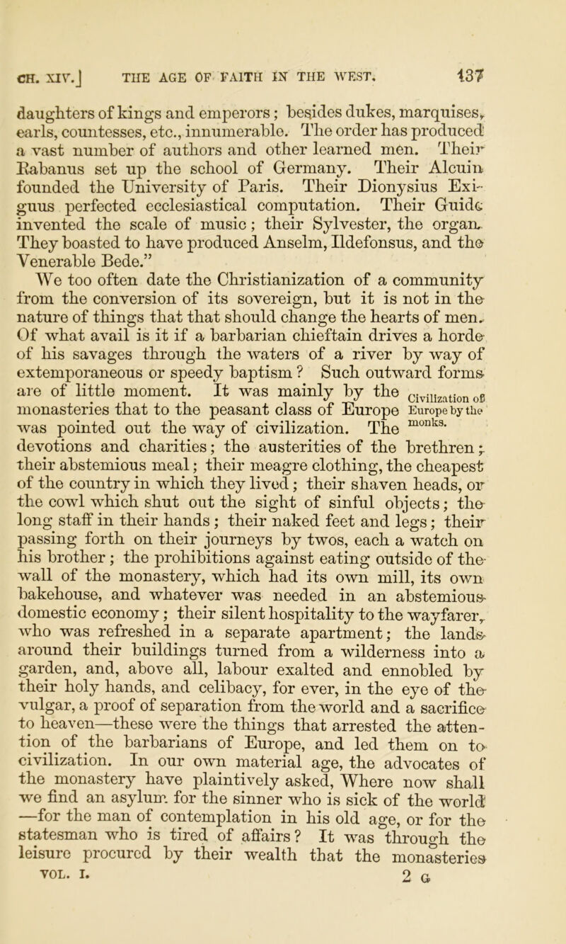 daughters of kings and emperors; besides dukes, marquises^ earls, countesses, etc., innumerable. The order has produced! a vast number of authors and other learned men. Their Eabanus set up the school of Germany. Their Alcuin founded the University of Paris. Their Dionysius Exi- gnus perfected ecclesiastical computation. Their Guido invented the scale of music; their Sylvester, the organ,. They boasted to have produced Anselm, Ildefonsus, and the Venerable Bede.” We too often date the Christianization of a community from the conversion of its sovereign, but it is not in the- nature of things that that should change the hearts of men. Of what avail is it if a barbarian chieftain drives a horde- of his savages through the waters of a river by way of extemporaneous or speedy baptism ? Such outward forms- are of little moment. It was mainly by the civilization ofs monasteries that to the peasant class of Europe Europe by the was pointed out the way of civilization. The devotions and charities; the austerities of the brethren * their abstemious meal; their meagre clothing, the cheapest of the country in which they lived; their shaven heads, or the cowl which shut out the sight of sinful objects; the- long staff in their hands ; their naked feet and legs; their passing forth on their journeys by twos, each a watch on his brother ; the prohibitions against eating outside of the- wall of the monastery, which had its own mill, its own bakehouse, and whatever was needed in an abstemious- domestic economy; their silent hospitality to the wayfarer,, who was refreshed in a separate apartment; the lands- around their buildings turned from a wilderness into a garden, and, above all, labour exalted and ennobled by their holy hands, and celibacy, for ever, in the eye of tho- vulgar, a proof of separation from the world and a sacrifice to heaven—these were the things that arrested the atten- tion ^ of the barbarians of Europe, and led them on to civilization. In our own material age, the advocates of the monastery have plaintively asked. Where now shall we find an asylum, for the sinner who is sick of the world —for the man of contemplation in his old age, or for the statesman who is tired of affairs ? It was through the leisure procured by their wealth that the monasteries