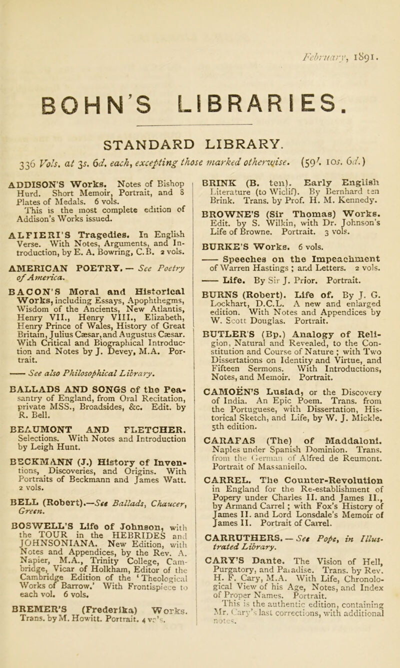 February, 1891. BOHN’S LIBRARIES. STANDARD LIBRARY. 336 Vols. at 3^. 6d. each, excepting those marked otheruiise. (59^. io.f. (od.) ADDISON’S Works. Notes pf Bishop 1 Hurd. Short Memoir, Portrait, and 8 | Plates of Medals. 6 vols. _ ! This is the most complete edition of Addison’s Works issued. ALFIERI’S Tragedies. In English Verse. With Notes, Arguments, and In- troduction, by E, A. Bowring, C.B. 2 vols. AMERICAN POETRY. — Poetry of A^nerica. BACON'S Moral and Historical Works, including Essays, Apophthegms, | Wisdom of the Ancients, New Atlantis, Henry VII., Henry VIIL, Elizabeth, Henry Prince of Wales, History of Great Britain, Julius Caesar, and Augustus Caesar. With Critical and Biographical Introduc- tion and Notes by J. Devey, M.A. Por- trait. —— See also Philosophical Library, BALLA.DS AND SONGS of the Pea- santry of England, from Oral Recitation, private MSS., Broadsides, &c. Edit, by R. Bell. BEAUMONT AND FLETCHER. Selections. With Notes and Introduction by Leigh Hunt. BECKMANN (J.) History of Inven- tions, ^ Discoveries, and Origins. With Portraits of Beckmann and James Watt. 2 vols. BELL (Robert).—Set Ballads, Chaucer, Green. BOSWELL’S Life of Johnson, witli the TOUR in the HEBRIDES and JOHNSONIANA. New Edition, witli Notes and Appendices, by the Rev. A. Napier, M.A., Trinity College, Cam- 1 bridge. Vicar of Holkham, Editor of the ! Cambridge Edition of the ‘ Theological I Works of Barrow.’ With Frontispiece to each vol. 6 vols. BREMER’S (Frederika) Works. Trans, by M. Howitt. Portrait. 4 vr’s. BRINK (B. ten). Early English Literature (to Wiclif). By Bernhard ten Brink. Trans, by Prof. H. M, Kennedy. BROWNE’S (Sir Thomas) Works. Edit, by S. Wilkin, with Dr. Johnson’s Life of Browne. Portrait. 3 v’ols. BURKE’S Works. 6 vols. Speeches on the Impeachment of Warren Hastings ; and Letters. 2 vols. Life. By Sir J. Prior. Portrait. BURNS (Robert). Life of. By J. G. Lockhart, D.C.L. A new and enlarged edition. With Notes and Appendices by W. S cott Douglas. Portrait. BUTLER’S (Bp.) Analogy of Reli- gion, Natural and Revealed, to the Con- stitution and Course of Nature ; with Two Dissertations on Identity and Virtue, and Fifteen Sermons. With Introductions, Notes, and Memoir. Portrait. I CAMOEN’S Lnsiad, or the Discovery of India. An Epic Poem. Trans, from the Portuguese, with Dissertation, His- torical Sketch, and Life, by W. J. Mickle. 5th edition. CARAFAS (The) of Maddaloni. Naples under Spanish Dominion. Trans, from tlie German of Alfred de Reumont. Portrait of Massaniello. CARREL. The Counter-Revolution in England for the Re-establishment of Popery under Charles II. and James II., by Armand Carrel ; with Fox’s History of James II. and Lord Lonsdale’s Memoir of James II. Portrait of Cairel. CARRUTHERS. — Pope, in Illus- trated Library. CARY’S Dante. The Vision of Hell, Purgatory, and Paiadise. Trans, by Rev. H. F. Cary, M.A. With Life, Chronolo- gical View of his Age, Notes, and Index of Proper Names. Portrait. 'Ihis is the authentic edition, containing Mr. (Jary’s last corrections, with additional notes.