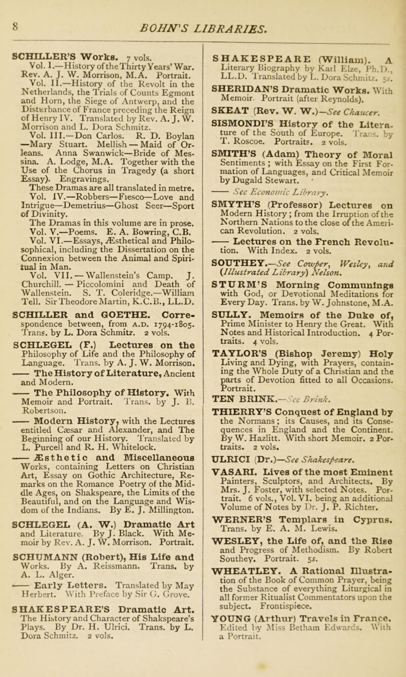 SCHILLER’S Works. 7 vols. Vol. I.—History ofthe Thirty Years’ War. Rev. A. J. W. Morrison, M.A. Portrait. Vol. II.—History of the Revolt in the Netherlands, the Trials of Counts Egmont and Horn, the Siege of Antwerp, and the Distiiirbance of France preceding the Reign of Henry IV. Translated by Rev. A. J. W. Morrison and L. Dora Schmitz. Vol. III.—Don Carlos. R. D. Boylan —Mary Stuart. Mellish — Maid of Or- leans. Anna Swanwick—Bride of Mes- sina. A. Lodge, M.A. Together with the Use of the Chorus in Tragedy (a short Essay). Engravings. These Dramas are all translated in metre. Vol. IV.—Robbers—Fiesco—Love and Intrigue^Demetrius—Ghost Seer—Sport of Divinity. The Dramas in this volume are in prose. Vol. V.—Poems. E. A. Bowring, C.B. Vol. VI.—Essays, vEsthetical and Philo- sophical, including the Dissertation on the Connexion between the Animal and Spiri- tual in Man. Vol. VII. — Wallenstein’s Camp. J. Churchill. — Piccolomini and Death of Wallenstein. S. T. Coleridge.—William Tell. Sir Theodore Martin, K.C.B., LL.D. SCHILLER and GOETHE. Corre- spondence between, from a.d. 1794-1805. Trans, by L. Dora Schmitz. 2 vols. SCHLEGEL (F.) Lectures on the Philosophy of Life and the Philosophy of Language. Trans, by A. J. W. Morrison. The History of Literature, Ancient and Modern. The Philosophy of History. With Memoir and Portrait. Trans, by J. B. Robertson. Modern History, with the Lectures entitled Caesar and Alexander, and The Beginning of our History. Translated by L. Purcell and R. H. Whitelock. .fflsthetic and Miscellaneous Works, containing Letters on Christian Art, Essay on Gothic Architecture, Re- marks on the Romance Poetry of the Mid- dle Ages, on Shakspeare, the Limits of the Beautiful, and on the Language and Wis- dom of the Indians. By E. J. Millington. SCHLEGEL (A. W.) Dramatic Art and Literature. By J. Black. With Me- moir by Rev. A. J. W. Morrison. Portrait. SCHUMANN (Robert), His Life and Works. By A. Reissmann. Trans, by A. L. Alger. Early Letters. Translated by May Herbert. With Preface by Sir G. Grove. SHAKESPEARE’S Dramatic Art. The History and Character of Shakspeare’s Plays. By Dr. H. Ulrici. Trans, by L. Dora Schmitz. 2 vols. SHAKESPEARE (William). A Literary Biography by Karl Elze, Ph.D., LL.D. 1 ranslated by L. Dora Schmitz. 5^. SHERIDAN’S Dramatic Works. With Memoir. Portrait (after Reynolds). SKEAT (Rev. W.)—See Chaucer. SISMONDI’S History of the Litera- ture of the South of Europe. Trap.s. by T. Roscoe. Portraits. 2 vols. SMITH’S (Adam) Theory of Moral Sentiments ; with Essay on the First For- mation of Languages, and Critical Memoir by Dugald Stewart. See Economic Lihrn7-y, SMYTH’S (Professor) Lectures on Modern History ; from the Irruption of the Northern Nations to the close of the Ameri- can Revolution. 2 vols. —Lectures on the French Revolu- tion. With Index. 2 vols. SOUTHEY.—See Cowper^ Wesley, and {.Illustrated Library^ Nelson. STURM’S Morning Communlngs with God, or Devotional Meditations for Every Day. Trans, by W. Johnstone, M.A. SULLY. Memoirs of the Duke of, Prime Minister to Henry the Great. With Notes and Historical Introduction. 4 Por- traits. 4 vols. TAYLOR’S (Bishop Jeremy) Holy Living and Dying, with Prayers, contain- ing the Whole Duty of a Christian and the parts of Devotion fitted to all Occasions. Portrait. TEN BRINK.—Wr Brink. THIERRY’S Conquest of England by the Normans; its Causes, and its Conse- quences in England and the Continent. By W. Hazlitt. With short Memoir. 2 Por- traits. 2 vols. ULRICI (Dr.)—See Shakespeare. VASARI. Lives of the most Eminent Painters, Sculptors, and Architects. By Mrs. J. Foster, with selected Notes. Por- trait. 6 vols., Vol. VI. being an additional Volume of Notes by Dr. J. P. Richter. WERNER’S Templars in Cyprus. Trans, by E. A. M. Lewis. WESLEY, the Life of, and the Rise and Progress of Methodism. By Robert Southey. Portrait. 5^. WHEATLEY. A Rational Illustra- tion of the Book of Common Prayer, being the Substance of everything Liturgical in all former Ritualist Commentators upon the subject. Frontispiece. YOUNG (Arthur) Travels in France. Edited by Miss Betham Edwards. With a Portrait.