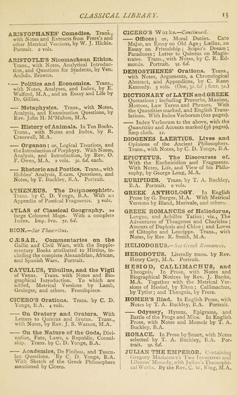 ARISTOPHANES’ Comedies. Trans., with Notes and Extracts from Frere’s and other Metrical Versions, by W. J. Hickie. Portrait. 2 vols. ARISTOTLE’S Nicomachean Ethics. Ti-ans., with Notes, Analytical Introduc- tion, and Questions for Students, by Ven. Archdn. Browne. • — Politics and Economics. Trans., with Notes, Analyses, and Index, by E. Walford, M.A., and an Essay and Life by Dr. Gillies. Metaphysics. Trans., with Notes, Analysis, and Examination Questions, by Rev. John H. M'Mahon, M.A. History of Animals. In Ten Books. Trans., with Notes and Index, by R. Cresswell, M.A. Organon; or, Logical Treatises, and the Introduction of Porphyry. With Notes, Analysis, and Introduction, by Rev. O. F. Owen, M.A. 2 vols. 3^. td. each. Rhetoric and Poetics. Trans., with Hobbes’ Analysis, Exam. Questions, and Notes, by T. Buckley, B.A. Portrait. •ITHENiEUS. The Deipnosophistr. Trans, by C. D. Yonge, B.A. With an Appendix of Poetical Fragments. 3 vols. iTLAS of Classical Geography. 22 large Coloured Maps, ^yith a complete Index. Imp. 8vo. 7^. (>d. BION.—See Theocritus. CAjSAR. Commentaries on the Gallic and Civil Wars, with the Supple- mentary Books attributed to Hirtius, in- cluding the complete Alexandrian, African, and Spanish Wars. Portrait. CATULLUS, Tibnllns, and the Vigil of Venus. Trans, with Notes and Bio- graphical Introduction. To which are added. Metrical Versions by Lamb, Grainger, and others. Frontispiece. CICERO’S Orations. Trans, by C. D. Yonge, B.A. 4 vols. On Oratory and Orators. With Letters to Quintus and Brutus. Trans., W'ith Notes, by Rev. J. S. Watson, M.A. ■ On the Nature of the Gods, Divi- nation, Fate, Laws, a Republic, Consul- ship. Trans, by C. D. Yonge, B.A. —— Academics, De Finibus, and Tuscu- lan Questions. By C. D. Yonge, B.A. With Sketch of the Greek Philosophers mentioned by Cicero. CICERO'S 'Woilni.—Continued. OflBcesor, Moral Duties. ^ Cato Major, an Essay on Old Age ; Laelius, an Essay on Friendship; Scipio’s Dream; Paradoxes; Letter to Quintus on Magis- trates. Trans., vdth Notes, by C. R. Ed- monds. Portrait. 3^. 6d. DEMOSTHENES’ Orations. Trans., with Notes, Arguments, a Chronological Abstract, and Appendices, by C. Rann Kennedy. 5 vols. (One, 35-.6^f ; four, 5^.) DICTIONARY of LATIN and GREEK Quotations ; including Proverbs, Maxims, Mottoes, Law Terms and Phrases. With the Quantities marked, and English Trans- lations. With Index Verborum (622 pages). Index Verborum to the above, with the Qtiantities and Accents marked (56 pages), limp cloth. 15. DIOGENES LAERTIUS. Lives and Opinions of the Ancient Philosophers. Trans., with Notes, by C. D. Yonge, B.A. EPICTETUS. The Discourses of. With the Encheiridlon and Fragments. With Notes, Life, and View of his Philo- sophy, by George Long, M.A. EURIPIDES. Trans, by T. A. Buckley, B.A. Portrait. 2 vols. GREEK ANTHOLOGY. In English Prose by G. Burges, M.A. With Metrical Versions by Bland, Merivale, and others. GREEK ROMANCES of Heliodorus, Longus, and Achilles Tatius; viz., The Adventures of Theagenes and Chariclea ; Amours of Daphnis and Chloe ; and Loves of Clitopho and Leucippe. Trans., with Notes, by Rev. R. Smith, M.A. HELIODORUS.—Greek Romances. HERODOTUS. Literally trans. by Rev. Henry Cary, M.A. Portrait. HESIOD, CALLIMACHUS, and Theognis. In Prose, with Notes and Biographical Notices by Rev. J. Banks, M.A. Together with the Metrical Ver- sions of Hesiod, by Elton ; Callimachus, by Tytler; and Theognis, by Frere. HOMER’S Iliad. In English Prose, with Notes by T. A. Buckley, B.A. Portrait. Odysseyj Hymns, Epigrams, and Battle of the Frogs and Mice. In English Prose, with Notes and Memoir by T. A. Buckley, B.A. HORACE. In Prose by Smart, with Notes selected by T. A. Buckley, B.A. Por- trait. 35. td. JULIAN THE EMPEROR. Containing Gregory Mazianzea’s Two Invectives and Tdbanus’ Monody, with Julian’s Theosophi- cal Works. By ttie Rev. C. W. King, M.A,