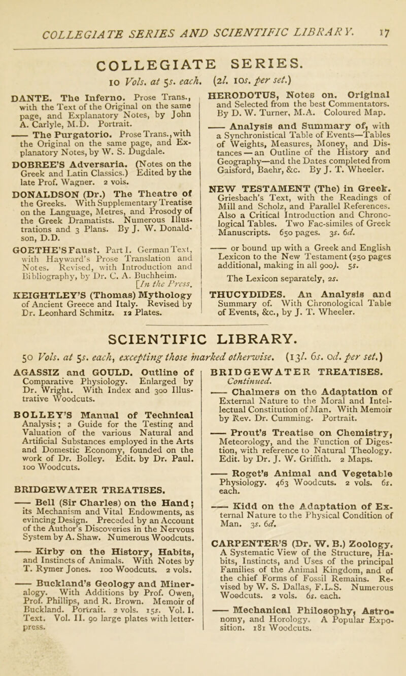 COLLEGIATE SERIES. 10 Vols. at 5^. each, (2/. ioj'. per set.) DANTE. The Inferno. Prose Trans., with the Text of the Original on the same page, and Explanatory Notes, by John A. Carlyle, M.D. Portrait. The Purgatorio. Prose Trans., with the Original on the same page, and Ex- planatory Notes, by W. S. Dugdale. DOBREE’S Adversaria. (Notes on the Greek and Latin Classics.) Edited by the late Prof. Wagner. 2 vols. DONALDSON (Dr.) The Theatre of the Greeks. With Supplementary Treatise on the Language, Metres, and Prosody of the Greek Dramatists. Numerous Ulus- trations and 3 Plans. By J. W. Donald- son, D.D. GOETHE’S Fanst. Parti. German Text, with Hayward’s Prose Translation and Notes. Revised, with Introduction and Bibliography, bt Dr. C. A. Buchheim. Iht the Press. ! KEIGHTLEY’S (Thomas) Mythology of Ancient Greece and Italy. Revised by Dr. Leonhard Schmitz. 12 Plates. HERODOTUS, Notes on. Original and Selected from the best Commentators. By D. W. Turner, M.A. Coloured Map. Analysis and Summary of, with a Synchronistical Table of Events—Tables of Weights, Measures, Money, and Dis- tances— an Outline of the History and Geography—and the Dates completed from Gaisford, Baehr, &c. By J. T. Wheeler. NEW TESTAMENT (The) in Greek. Griesbach’s Text, with the Readings of Mill and Scholz, and Parallel References. Also a Critical Introduction and Chrono- logical Tables. Two Fac-similes of Greek Manuscripts. 650 pages. 3^. 6d. or bound up with a Greek and English Lexicon to the New Testament (250 pages additional, making in all 900/ 5^. The Lexicon separately, 2s. THUCYDIDES. An Analysis and Summary of. With Chronological Table of Events, &c., by J. T. Wheeler. SCIENTIFIC LIBRARY. 50 Vols. at 5.?. each, excepting those marked othet'wise. (13/. ()S. od. per set.) AGASSIZ and GOULD. Outline of Comparative Physiology. Enlarged by Dr. Wright. With Index and 300 Illus- trative Woodcuts. BOLLEY’S Manual of Technical Analysis; a Guide for the Testing and Valuation of the various Natural and Artificial Substances employed in the Arts and Domestic Economy, founded on the work of Dr. Bolley. Edit, by Dr. Paul. 100 Woodcuts. BRIDGEWATER TREATISES. —J- Bell (Sir Charles) on the Hand; its_ Mechanism and Vital Endowments, as evincing Design. Preceded by an Account of the Author’s Discoveries in the Nervous System by A. Shaw. Numerous Woodcuts. Kirby on the History, Habits, and Instincts of Animals. With Notes by T. Rymer Jones. 100 Woodcuts. 2 vols. Buckland’s Geology and Miner- alogy. With Additions by Prof. Owen, Prof. Phillips, and R. Brown. Memoir of Buckland. Portrait. 2 vols. 155. Vol. I. Text. Vol. II. 90 large plates with letter- press. BRIDGEWATER TREATISES. Contimted. Chalmers on the Adaptation of External Nature to the Moral and Intel- lectual Constitution of Man. With Memoir by Rev. Dr. Cumming. Portrait. Front’s Treatise on Chemistry, Meteorology, and the Function of Diges- tion, with reference to Natural Theology. Edit, by Dr. J. W. Griffith. 2 Maps. Roget’s Animal and Vegetable Physiology. 463 Woodcuts. 2 vols. 6s. each. Kidd on the Adaptation of Ex- ternal Nature to the Physical Condition of Man. 3s. td. CARPENTER’S (Dr. W. B.) Zoology, A Systematic View of the Structure, Ha- bits, Instincts, and Uses of the principal Families of the Animal Kingdom, and of the chief Forms of Fossil Remains. Re- vised by W. S. Dallas, F.L.S. Numerous Woodcuts. 2 vols. 6s. each. Mechanical Philosophy, Astro- nomy, and Horology. A Popular Expo- sition. 181 Woodcuts.