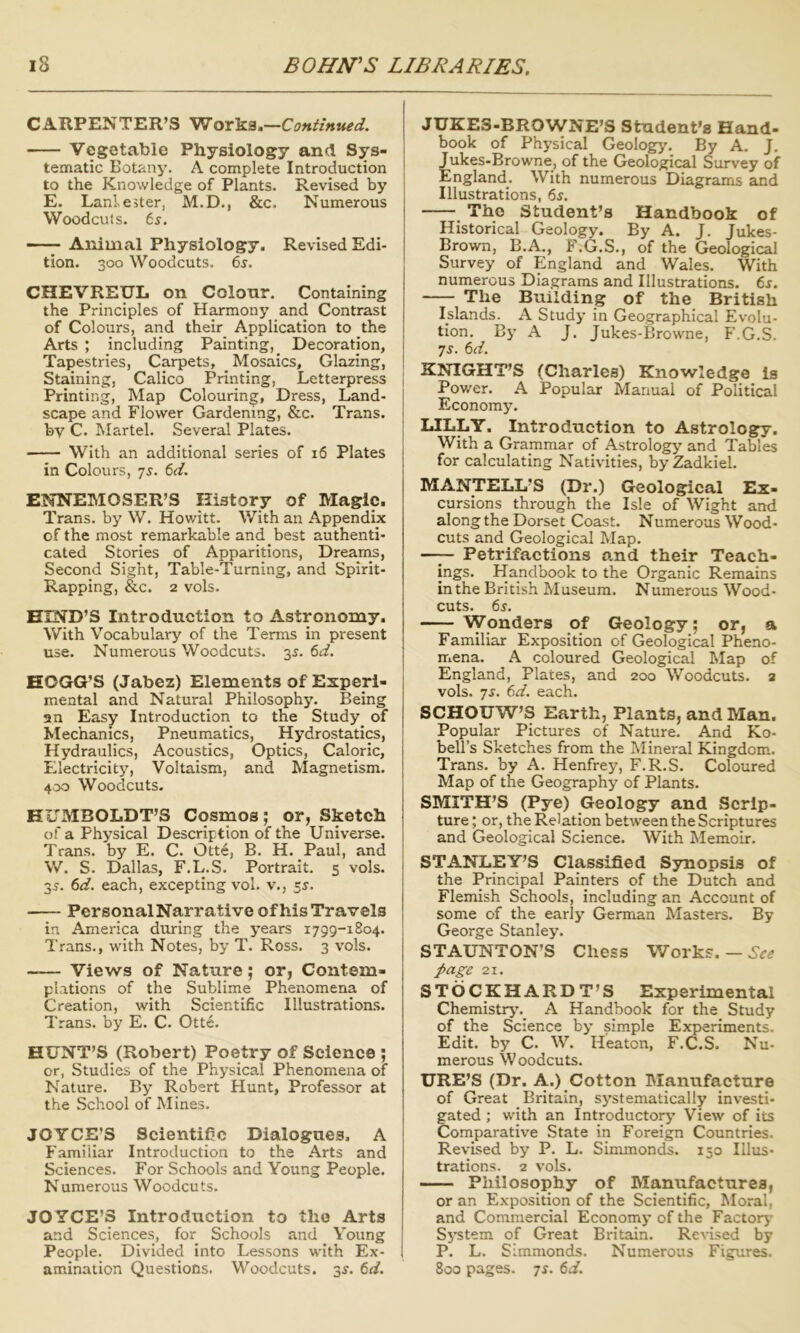 CARPENTER’S Works.—Continued. Vegetable Physiology and Sys- tematic Botany’. A complete Introduction to the Knowledge of Plants. Revised by E. Lani ester, M.D., &c. Numerous Woodcuts, ts. — Animal Physiology. Revised Edi- tion. 300 Woodcuts. 6^. CHEVREUL on Colonr. Containing the Principles of Harmony and Contrast of Colours, and their Application to the Arts ; including Painting, Decoration, Tapestries, Carpets, ^ Mosaics, Glazing, Staining, Calico Printing, Letterpress Printing, Map Colouring, Dress, Land- scape and Flower Gardening, &c. Trans, by C. Martel. Several Plates. With an additional series of 16 Plates in Colours, -js. 6d. ENNEMOSER’S History of Magic. Trans, by W. Howitt. With an Appendix of the most remarkable and best authenti- cated Stories of Apparitions, Dreams, Second Sight, Table-Turning, and Spirit- Rapping, &c. 2 vols. HIND’S Introduction to Astronomy. With Vocabulary of the Terms in present use. Numerous Woodcuts. 3^. 6d. HOGG’S (Jabez) Elements of Experi- mental and Natural Philosophy. Being an Easy Introduction to the Study_ of Mechanics, Pneumatics, Hydrostatics, Hydraulics, Acoustics, Optics, Caloric, Electricity, Voltaism, and Magnetism. 400 Woodcuts- KUMBOLDT’S Cosmos; or, Sketch of a Physical Description of the Universe. Trans, by E. C. Otte, B. H. Paul, and W. S. Dallas, F.L.S. Portrait. 5 vols. 35. 6d. each, excepting vol. v., 5^. Personal Narrative ofhis Travels in America during the years 1799-1804. Trans., with Notes, by T. Ross. 3 vols. ~— Views of Nature; or, Contem- plations of the Sublime Phenomena of Creation, with Scientific Illustrations. Trans, by E. C. Otte. HUNT’S (Robert) Poetry of Science ; or, Studies of the Physical Phenomena of Nature. By Robert Hunt, Professor at the School of Mines. JOYCE’S Scientific Dialogues, A F. amiliar Introduction to the Arts and Sciences. For Schools and Young People. Numerous Woodcuts. JOYCE’S Introduction to the Arts and Sciences, for Schools and Young People. Divided into Lessons with Ex- amination Questions. Woodcuts. 3^. 6d. JUKES-BROWNE’S Student’s Hand- book of Physical Geology. By A. J. Jukes-Browne, of the Geological Survey of England. With numerous Diagrams and Illustrations, 6^. The Student’s Handbook of Historical Geology. By A. J. Jukes- Brown, B.A., F.G.S., of the Geological Survey of England and Wales. With numerous Diagrams and Illustrations. 6s. The Building of the British Islands. A Study in Geographical Evolu- tion. By A J. Jukes-Browne, F.G.S. ys. 6d. KNIGHT’S (Charles) Knowledge Is Power. A Popular Manual of Political Economy. LILLY. Introduction to Astrology. With a Grammar of Astrology’ and Tables for calculating Nativities, by Zadkiel. MANTELL’S (Dr.) Geological Ex- cursions through the Isle of Wight and along the Dorset Coast. Numerous Wood- cuts and Geological Map. —^ Petrifactions and their Teach- ings. Handbook to the Organic Remains in the British Museum. Numerous Wood- cuts. 6s. Wonders of Geology; or, a Familiar Exposition of Geological Pheno- mena. A coloured Geological Map of England, Plates, and 200 Woodcuts. 2 vols. -js. 6d. each. SCHOUW’S Earth, Plants, and Man. Popular Pictures of Nature. And Ko- bell’s Sketches from the Mineral Kingdom. Trans, by A. Henfrey, F.R.S. Coloured Map of the Geography of Plants. SMITH’S (Pye) Geology and Scrip- ture ; or, the Relation between the Scriptures and Geological Science. With Memoir. STANLEY’S Classified Synopsis of the Principal Painters of the Dutch and Flemish Schools, including an Account of some of the early German Masters. By George Stanley. STAUNTON’S Chess Works. — page 21. STOCKHARDT’S Experimental Chemistry’. A Handbook for the Study of the Science by simple Experiments. Edit, by C. W. Heaton, F.C.S. Nu- merous Woodcuts. URE’S (Dr. A.) Cotton Blanufacture of Great Britain, sj’stematically investi- gated ; with an Introductory View of its Comparative State in Foreign Countries. Revised by P. L. Simmonds. 150 Illus- trations. 2 vols. Philosophy of IVIanufactures, or an Exposition of the Scientific, Moral, and Commercial Economy’ of the Factory Sy’stem of Great Britain. ReHsed by P. L. Simmonds. Numerous Figures. 800 pages. TS. 6d.