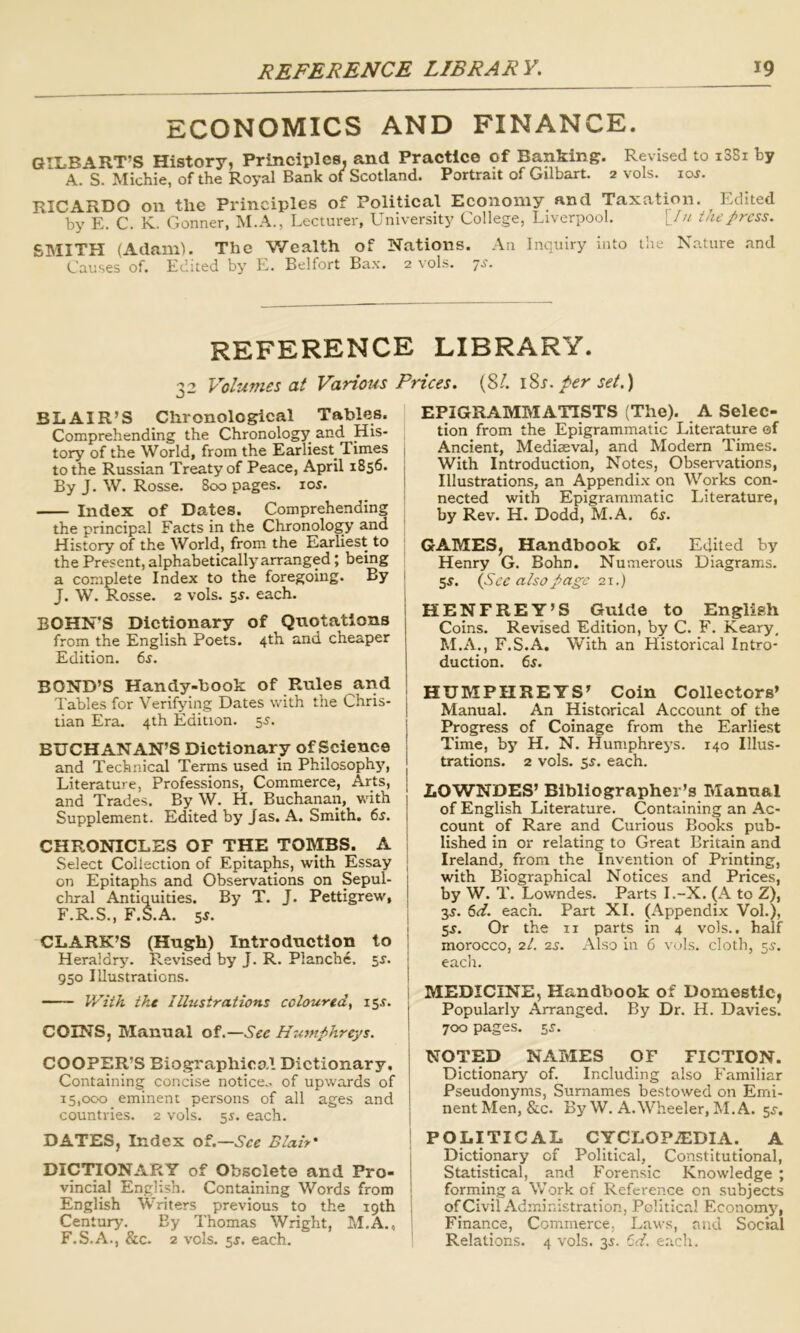 ECONOMICS AND FINANCE. GILBART’S History, Principles, and Practice of Banking. Revised to i38i by A. S. Michie, of the Royal Bank of Scotland. Portrait of Gilbart. 2 vols. 10s. RICARDO on the Principles of Political Economy and Taxation. Edited by E. C. K. Conner, M.A., Lecturer, University College, Liverpool. [/// the press. SMITEI (AdamL The V/ealth of Nations. An Inquiry into the Nature and Causes of. Edited by E. Belfort Ba.\. 2 vols. ’]S. REFERENCE LIBRARY. 32 Volumes at Various Prices, {SI. \Ss. per set.) BLAIR’S Chronological Tables. Comprehending the Chronology and His- tory of the World, from the Earliest Times | to the Russian Treaty of Peace, April 1856. By J. W. Rosse. 800 pages. los. Index of Dates. Comprehending the principal Facts in the Chronolo^ and History of the World, from the Earliest to ' the Present, alphabetically arranged; being ; a complete Index to the foregoing. By I J. W. Rosse. 2 vols. 5^. each. , BOHN'S Dictionary of Quotations from the English Poets. 4th and cheaper Edition. 6^. BOND’S Handy-hook of Rules and Tables for Verifying Dates with the Chris- tian Era. 4th Edition. 55. 1 BUCHANAN’S Dictionary of Science | and Technical Terms used in Philosophy, Literature, Professions, Commerce, Arts, j and Trades. By W. H. Buchanan, with Supplement. Edited by Jas. A. Smith. 6s. CHRONICLES OF THE TOMBS. A | Select Collection of Epitaphs, with Essay | on Epitaphs and Observations on Sepul- chral Antiquities. By T. J. Pettigrew, F.R.S., F.S.A. 5J. CLARK’S (Hugh) Introduction to Heraldry. Revised by J. R. Planche. sr. 950 Illustrations. IE2VA tht Illustrations coloured^ i5x. COINS, Manual of.—See Humphreys. COOPER’S Biographico.I Dictionary. Containing concise notice., of upwards of 15,000 eminent persons of all ages and countries. 2 vols. 55. each. DATES, Index of.—See Blair' DICTTONARY of Obsolete and Pro- j vincial English. Containing Words from | English Writers previous to the 19th ! Century. By Thomas Wright, M.A., S F.S.A., &c. 2 vols. 5J. each. EPIGRAMMATISTS (The). A Selec- tion from the Epigrammatic Literature of Ancient, Mediaeval, and Modern Times. With Introduction, Notes, Observations, Illustrations, an Appendix on Works con- nected with Epigrammatic Literature, by Rev. H. Dodd, M.A. 6s. GAMES, Handbook of. Edited by Henry G. Bohn. Numerous Diagrams. 55. {See also page 21.) HENFREY’S Guide to English Coins. Revised Edition, by C. F. Keary, M.A., F.S.A. Vvith an Historical Intro- duction. 6s. HUMPHREYS’ Coin Collectors’ Manual. An Historical Account of the Progress of Coinage from the Earliest Time, by H, N. Humphreys. 140 Illus- trations. 2 vols. each. LOWNDES’ Bibliographer’s Manual of English Literature. Containing an Ac- count of Rare and Curious Books pub- lished in or relating to Great Britain and Ireland, from the Invention of Printing, with Biographical Notices and Prices, by W. T. Lowndes. Parts I.-X. (A to Z), 3^. 6d. each. Part XL (Appendix Vol.), 5J. Or the ii parts in 4 vols.. half morocco, 2/. 2^. Also in 6 vols. cloth, 5.?. each. MEDICINE, Handbook of Domestic, Popularly Arranged. By Dr. H. Davies. 700 pages. 5^. NOTED NAMES OF FICTION. Dictionary of. Including also Familiar Pseudonyms, Surnames bestowed on Emi- nent Men, &c. By W. A. Wheeler, I\I.A. 5^. POLITICAL CYCLOPiEDIA. A Dictionary of Political, Constitutional, Statistical, and Forensic Knowledge ; forming a Work of Reference on subjects of Civil Administration, Political Economy, Finance, Commerce, Laws, and Social Relations. 4 vols. 35. Cd. each.