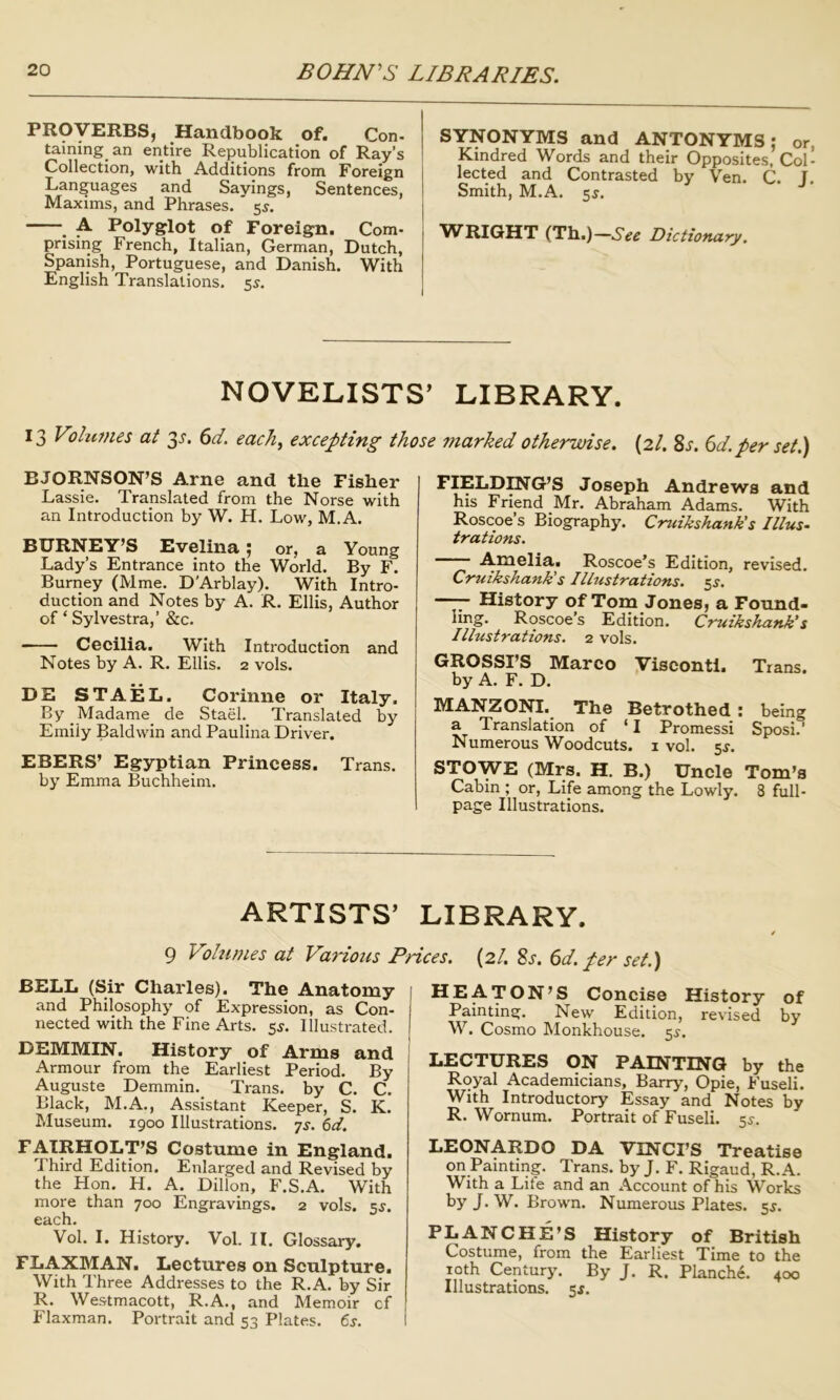 Handbook of. Con- taining an entire Republication of Ray’s Collection, with Additions from Foreign Languages and Sayings, Sentences, Maxims, and Phrases. 5^. . A Polyglot of Foreigrn. Com- prising French, Italian, German, Dutch, Spanish, Portuguese, and Danish. With English Translations. 55. SYNONYMS and ANTONYMS; or Kindred Words and their Opposites, Col lected and Contrasted by Ven. C. T Smith, M.A. 55. VlfRIGHT (Tb.)—See Dictionary. NOVELISTS’ LIBRARY. 13 Volumes at 3^. ^d. each<^ excepting those marked otherwise. (2/. Sj. 6</.per set.) BJORNSON’S Arne and the Fisher Lassie. Translated from the Norse with an Introduction by W. H. Low, M.A. BURNEY’S Evelina; or, a Young Lady’s Entrance into the World. By F. Burney (Mme. D'Arblay). With Intro- duction and Notes by A. R. Ellis, Author of ‘ Sylvestra,’ &c. — -- Cecilia. With Introduction and Notes by A. R. Ellis. 2 vols. DE STAEL. Corinne or Italy. By _Madame_ de Stael. Translated by Emily Baldwin and Paulina Driver. EBERS’ Egyptian Princess. Trans. by Emma Buchheim. FIELD^G’S Joseph Andrews and his Friend Mr. Abraham Adams. With Roscoe’s Biography. Cruikshank's Illus- trations. Amelia. Roscoe’s Edition, revised. Cruikshank's Illustrations, ^s. , History of Tom Jouesj a Found- ling. Roscoe’s Edition. Cruikshank's Illustrations. 2 vols. GROSSI’S Marco Visconti. Trans, by A. F. D. MANZONI. The Betrothed : being a Translation of ‘ I Promessi Sposi.’ Numerous Woodcuts, i vol. sf. STOWE (Mrs. H. B.) Uncle Tom’s Cabin ; or, Life among the Lowly. 8 full- page Illustrations. ARTISTS’ LIBRARY. 9 Volumes at Various Prices. (2/. 8s. 6d. per set.) BELL (Sir Charles). The Anatomy and Philosophy of Expression, as Con- nected with the Fine Arts. sj-. Illustrated. DEMMIN. History of Arms and Armour from the Earliest Period. By Auguste Demmin. Trans, by C. C. Black, M.A., Assistant Keeper, S. K. Museum. 1900 Illustrations, ys. 6d. FAIRHOLT’S Costume in England. Third Edition. Enlarged and Revised by the Hon, H. A. Dillon, F.S.A. With more than 700 Engravings. 2 vols. 5^. each. Vol. I. History. Vol. H. Glossary. FLAXMAN. Lectures on Sculpture. With Three Addresses to the R.A. by Sir R. Westmacott, R.A., and Memoir cf Flaxman. Portrait and 53 Plates. 6s. HEATON’S Concise History of Painting. New Edition, revised by W. Cosmo Monkhouse. 5^-. LECTURES ON PAINTING by the Royal Academicians, Barry, Opie, Fuseli. With Introductory Essay and Notes by R. Wornum. Portrait of Fuseli. 5^. LEONARDO DA VINCI’S Treatise on Painting. Trans, by J. F, Rigaud, R.A. With a Life and an Account of his Works by J.W. Brown. Numerous Plates. 5^. BLANCHE’S History of British Costume, from the Earliest Time to the 10th Century. By J. R. Blanche. 400 Illustrations. 51.