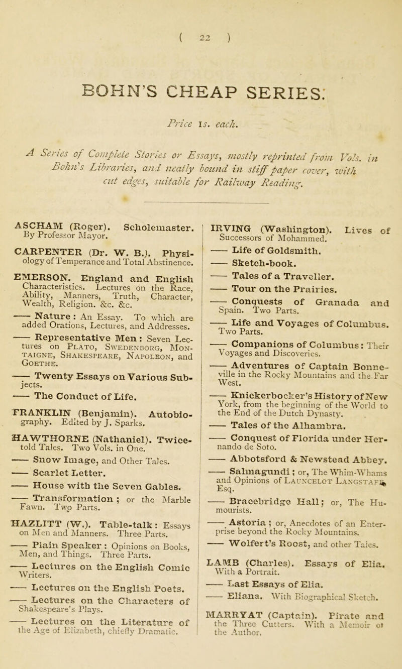 BOHN’S CHEAP SERIES.’ Price li-. each. A Senes of Complete Stories or Pssaj’s, mostly reprinted from Vols. in Bohn’s Libraries, and neatly bound in stiff paper cover, ivith cut edges, suitable for Raikuay Reading. ASCHAM (Roger). Scholemaster. By Professor ]\Iayor. CARPENTER (Dr. W. B.j. Physi- ology’ of Temperance and Total Abstinence. EMERSON. England and English Characteristics. Lectures on the Race, Ability, Manners, Truth, Character, Wealth, Religion. &c. &c. Nature : An Essay. To which are added Orations, Lectures, and Addresses. Representative Men : Seven Lec- tures on Plato, Swedenborg, IMon- TAiGNE, Shakespeare, Napoleon, and Goethe. —^ Twenty Essays on Various Sub- jects. The Conduet of Life. PRANKLIN (Benjamin). Autobio- graphy. Edited by J. Sparks. HA'WTHORNE (Nathaniel). Twice- told Tales. Two Vols. in One. Snow Image, and Other Tales. Scarlet Letter. House with the Seven Gables. Transformation ; or the Marble Fawn. Two Parts. Bi-A-ZLITT (W.). Table-talk: Essay’s on i\Ien and Manners. Three Parts. Plain Speaker : Opinions on Books, INIen, and Things. Three Parts. LecUires on the English Comic Writers. • Lectures on the English Poets. Lectures on the Characters of Shakespeare’s Play’s. Lectures on the Literature of the Age of Elizabeth, chiefly Dramatic. IRVING (Wa.shington). Lives of Successors of Mohammed. Life of Goldsmith. Sketch-book. Tales of a Traveller. Tour on the Prairies. Conquests of Granada and Spain. Two Parts. Life and Voyages of Columbus. Two Parts. —Companions of Columbus: Their Voy'ages and Discoveries. —^ Adventures of Captain Bonne- ville in the Rocky’ Mountains and the. Far West. Knickerbocker’s History of New York, from the beginning of the World to the End of the Dutch Dynasty. Tales of the Alhambra. Conquest of Florida under Her- nando de Soto. I Abbotsford & Newstead Abbey. i Salmagundi ; or, The Whim-Whams and Opinions of Launcelot LANGSTAFii. Esq. Bracebridge Hall; or. The Hu- mourists. Astoria ; or. Anecdotes of an Enter- prise bey’ond the Rocky IMountains. Wolfert’s Roost, and other Tales. LAMB (Charles). Essays of Elia. With a Portrait. Last Essays of Elia. Eliana. With Biographical Sketch. MARRYAT (Captain). Pirate and the Three Cutters. Vv’ith a l^lemoir ot the Author.