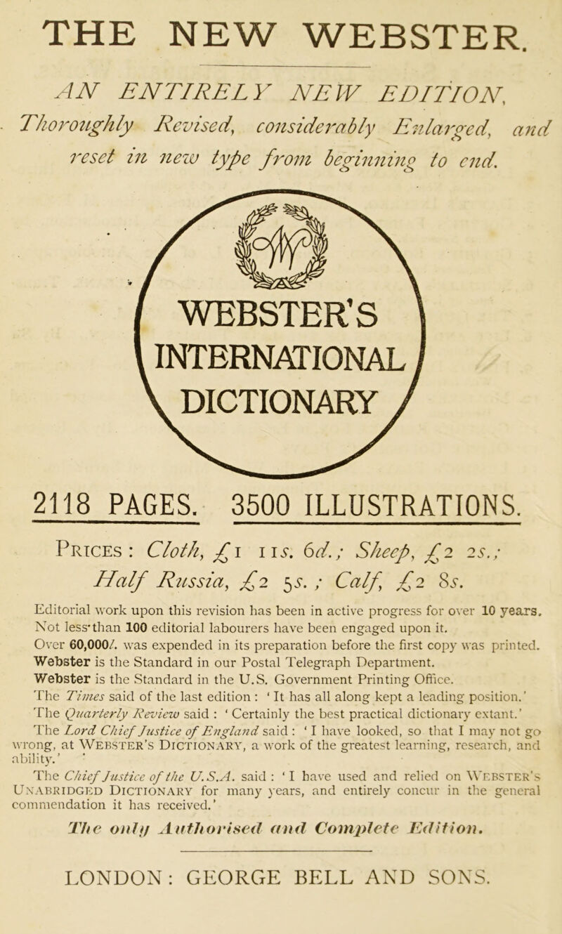 AN ENTIRELY NEW EDITION, Thoroughly Revised, considerably Enlarged, and reset in nexv type from beginning to end. 2118 PAGES. 3500 ILLUSTRATIONS. Prices: Cloth, £i iii*. 6d.; Sheep, £2 2s.; Half Russia, £2 ^s. ; Calf, £2 8^-. Editorial work upon this revision has been in active progress for over 10 years. Not less* than 100 editorial labourers have been engaged upon it. Over 60,000/. was expended in its preparation before the first copy was printed. Webster is the Standard in our Postal Telegraph Department. Webster is the Standard in the U.S. Government Printing Office. The Times said of the last edition : ‘ It has all along kept a leading position.’ The Quarterly Review said : ‘ Certainly the best practical dictionary extant.’ The Lord Chief Justice of England said : ‘ I have looked, so that I may not go wrong, at Webster’s Dictionary, a work of the greatest learning, research, and abilit)^’ The Chief Justice of the U.S. A. said : ‘I have used and relied on Webster’s Unabridged Dictionary for many years, and entirely concur in the general commendation it has received.’ The oiilf/ Authorised and Complete Tdition. LONDON : GEORGE BELL AND SONS.