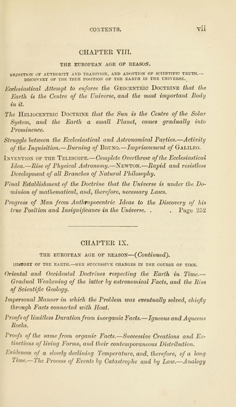 CHAPTER VIII. THE EUROPEAN AGE OF REASON. KKJFCTJON OF AUTHORITY AND TRADITION, AND ADOPTION OF SCTF.NTIFIC TRUTH.— DISCOVHRY OF THE TRUE POfelTION OP THE EARTH IN THE UNIVERSE._ Ecclesiastical Attempt to enforce the Geocentric Doctrine that the Earth is the Centre of the Universe, and the most important Body in it. The Heliocentric Doctrine that the Sun is the Centre of the Solar System, and the Earth a small Planet, comes gradually into Prominence. Struggle between the Ecclesiastical and Astronomical Parties.—Activity of the Inquisition.—Burning of Bruno.—Imprisonment of Galileo. Invention of the Telescope.—Complete Overthrow of the Ecclesiastical Idea.—Rise of Physical Astronomy.—Newton.—Rapid and resistless Development of all Branches of Natural Philosophy. Final Establishment of the Doctrine that the Universe is under the Do- minion of mathematical, and, therefore, necessary Laws. Progress of Man from Anthropocentric Ideas to the Discovery of his true Position and Insignificance in the Universe. . . Page 252 CHAPTER IX. THE EUROPEAN AGE OF REASON—{Continued). HISTORY OF THE EARTH.—HER SUCCESSIVE CHANGES IN THE COURSE OF TIME. Oriental and Occidental Doctrines respecting the Earth in Time.—• Gradual Weakening of the latter by astronomical Facts, and the Rise of Scientific Geology. Impersonal Manner in which the Problem was eventually solved, chiefly through Facts connected, with Heat. Proofs of limitless Duration from inorganic Facts.—Igneous and Aqueous Rocks. Proofs of the same from organic Facts.—Successive Creations and Ex- tinctions of living Forms, and their contemporaneous Distribution. Evidences of a slowly declining Temperature, and, therefore, of a long Time.—The Process of Events by Catastrophe and by Law.—Analogy