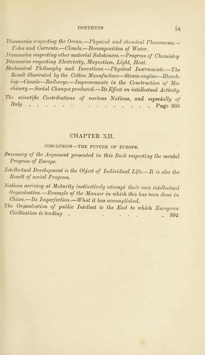 Discoveries respecting the Ocean.—Physical and chemical Phenomena.— Tides and Currents.—Clouds.—Decomposition of Water. Discoveries respecting other material Substances.—Progress of Chemistry Discoveries respecting Electricity, Magnetism, Light, Heat. Mechanical Philosophy and Inventions.—Physical Instruments.—The Result illustrated by the Cotton Manufacture—Steam-engine—Bleach- ing—Canals—Railways.—Improvements in the Construction of Ma- chinery.—Social Changes produced.—Its Effect on intellectual Activity. The scientific Contributions of various Nations, and especially of 36G CHAPTER XII. CONCLUSION—THE FUTURE OF EUROPE. Summary of the Argument presented in this Booh respecting the mental Progress of Europe. Intellectual Development is the Object of Individual Life.—It is also the Result of social Progress. Nations arriving at Maturity instinctively attempt their own intellectual Oi-ganization. Example of the Manner in which this has been done in China.—Its Imperfection.—What it has accomplished. The Organization of public Intellect is the End to which European Civilization is tending . ...