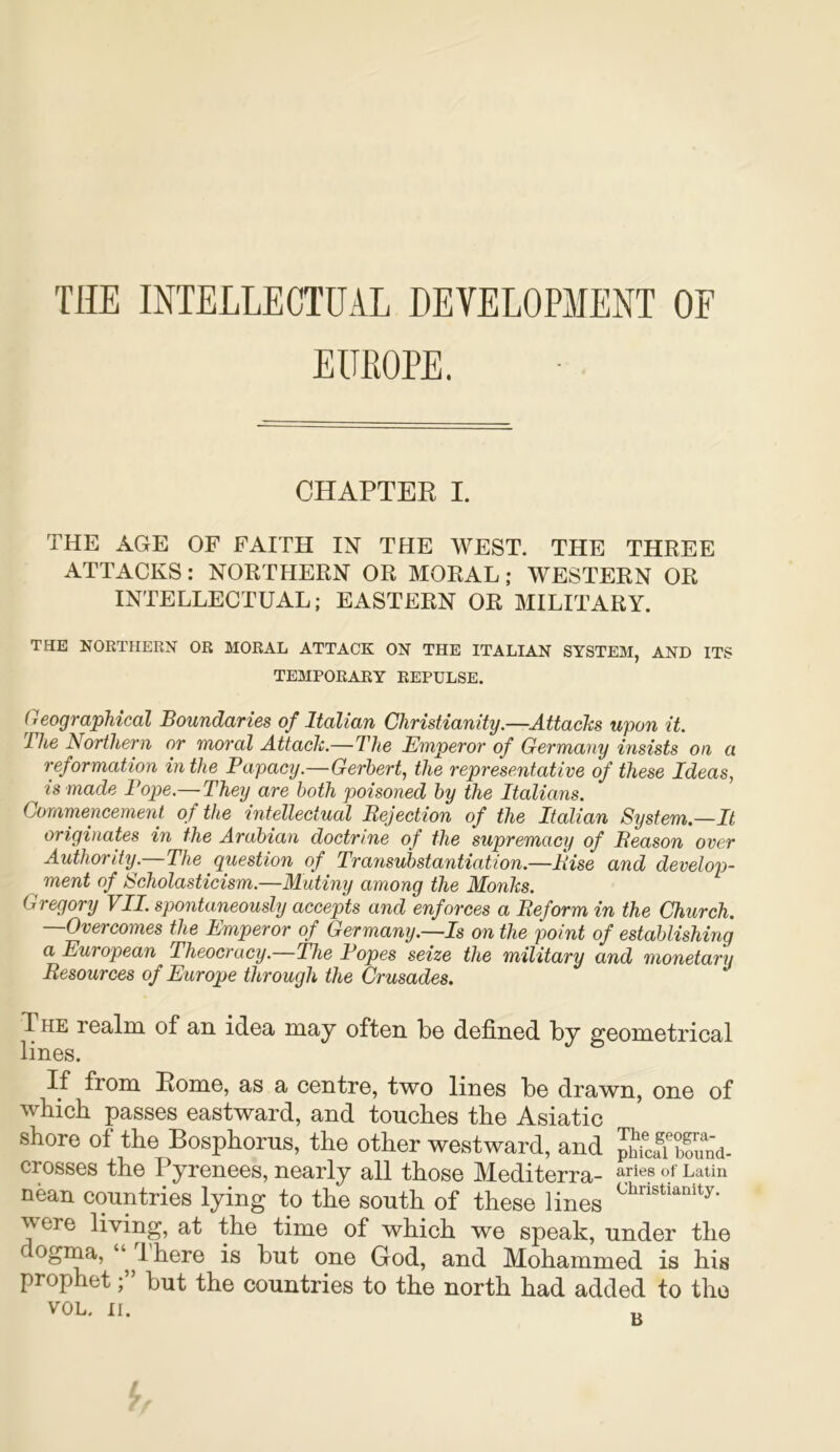 THE INTELLECTUAL DEVELOPMENT OF EUROPE. CHAPTER I. THE AGE OF FAITH IN THE WEST. THE THREE ATTACKS: NORTHERN OR MORAL; WESTERN OR INTELLECTUAL; EASTERN OR MILITARY. THE NORTHERN OR MORAL ATTACK ON THE ITALIAN SYSTEM, AND ITS TEMPORARY REPULSE. Geographical Boundaries of Italian Christianity.—Attacks upon it. The Northern nr moral Attack.—The Emperor of Germany insists on a reformation in the Papacy.—Gerhert, the representative of these Ideas, is made Pope.— They are both poisoned by the Italians. Commencement of the intellectual Rejection of the Italian System—It origviates in the Arabian doctrine of the supremacy of Reason over Authority.—The question of Transubstantiation.—Rise and develop- ment of Scholasticism.—Mutiny among the Monks. Gregory VII. spontaneously accepts and enforces a Reform in the Church. —Overcomes the Emperor of Germany.—Is on the point of establishing a European Theocracy.—The Popes seize the military and monetary Resources of Europe through the Crusades. The realm of an idea may often be defined by geometrical lines. If from Rome, as a centre, two lines be drawn, one of which passes eastward, and touches the Asiatic shore of the Bosphorus, the other westward, and bound- crosses the Pyrenees, nearly all those Mediterra- aries of Latin nean countries lying to the south of these lines ^ere living, at the time of which we speak, under the ogma, “ Ihere is but one God, and Mohammed is his prophetbut the countries to the north had added to the VOL. II. t