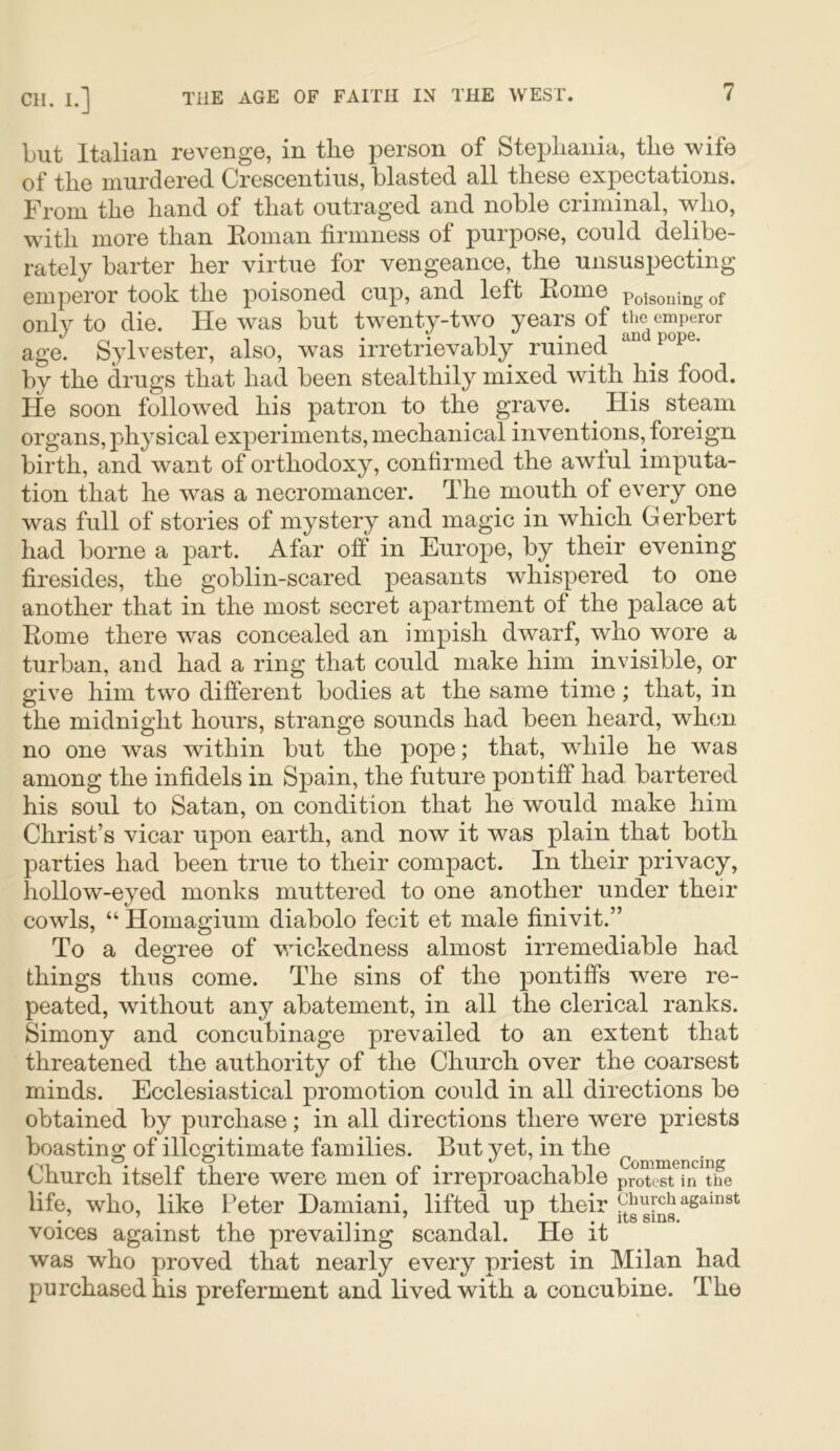 but Italian revenge, in tlie person of Stepliania, the wife of tlie murdered Crescentius, blasted all tliese expectations. From tlie band of tliat outraged and noble criminal, wlio, witli more tlian Eoman firmness of purpose, could delibe- rately barter her virtue for vengeance, the unsuspecting emperor took tlie poisoned cup, and left Itome poisoning of only to die. He was but twenty-two years of the emperor age. Sylvester, also, was irretrievably ruined by the drugs that bad been stealthily mixed witb bis food. He soon followed bis patron to tbe grave. His steam organs, physical experiments, mechanical inventions, foreign birth, and want of orthodoxy, confirmed the awful imputa- tion that he was a necromancer. The mouth of every one was full of stories of mystery and magic in which Gerbert had borne a part. Afar off in Europe, by their evening firesides, the goblin-scared peasants whispered to one another that in the most secret apartment of the palace at Home there was concealed an impish dwarf, who wore a turban, and had a ring that could make him invisible, or give him two different bodies at the same time; that, in the midnight hours, strange sounds had been heard, when no one was within but the pope; that, wTiile he was among the infidels in Spain, the future pontiff had bartered his soul to Satan, on condition that he would make him Christ’s vicar upon earth, and now it was plain that both parties had been true to their compact. In their privacy, hollow-eyed monks muttered to one another under their cowls, “ Homagium diabolo fecit et male finivit.” To a degree of vdckedness almost irremediable had things thus come. The sins of the pontiffs were re- peated, without any abatement, in all the clerical ranks. Simony and concubinage prevailed to an extent that threatened the authority of the Church over the coarsest minds. Ecclesiastical promotion could in all directions be obtained by purchase; in all directions there were priests boasting of illegitimate families. But yet, in the Church itself there were men of irreproachable proTeTtTn^the life, who, like Peter Damiani, lifted up their g[^3 voices against the prevailing scandal. He it was who proved that nearly every priest in Milan had purchased his preferment and lived with a concubine. The