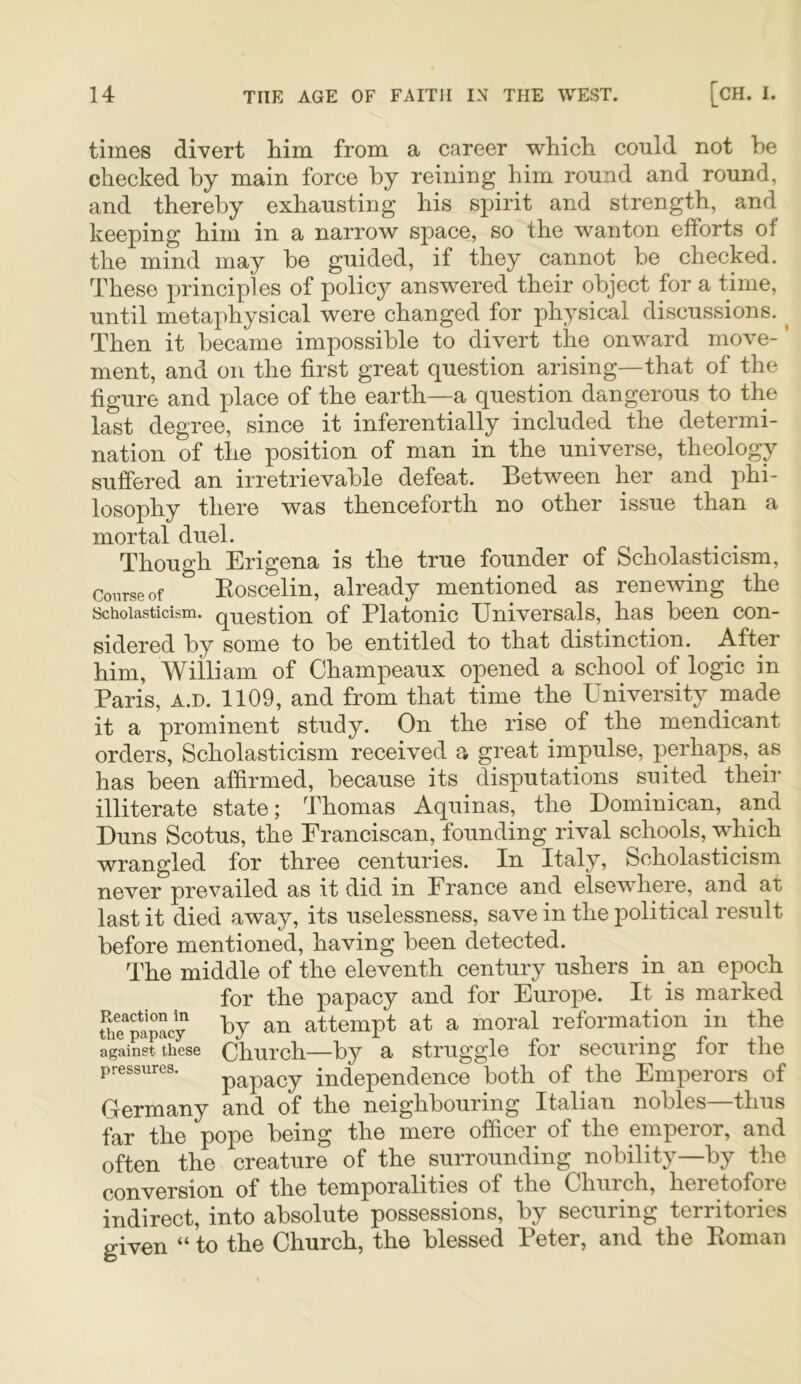 times divert him from a career which could not he checked by main force by reining him round and round, and thereby exhausting his spirit and strength, and keeping him in a narrow space, so the wanton efforts of the mind may be guided, if they cannot be checked. These principles of polic}^ answered their object for a time, until metaphysical were changed for physical discussions. ^ Then it became impossible to divert the onward move-' ment, and on the first great question arising—that of the figure and place of the earth—a question dangerous to the last degree, since it inferentially included the determi- nation of the position of man in the universe, theology suffered an irretrievable defeat. Between her and phi- losophy there was thenceforth no other issue than a mortal duel. Though Erigena is the true founder of Scholasticism, Course of Eoscclin, already mentioned as renewing the Scholasticism, question of Platonic Universals, has been con- sidered by some to be entitled to that distinction. After him, William of Champeaux opened a school of logic in Paris, A.D. 1109, and from that time the University made it a prominent study. On the rise of the mendicant orders, Scholasticism received a great impulse, perhaps, as has been affirmed, because its disputations suited their illiterate state; Thomas Aquinas, the Dominican, and Duns Scotus, the Eranciscan, founding rival schools, which wrangled for three centuries. In Italy, Scholasticism never prevailed as it did in Erance and elsewhere, and at last it died away, its uselessness, save in the political result before mentioned, having been detected. The middle of the eleventh century ushers in^ an epoch for the papacy and for Europe. It is marked The^papLy attempt at a moral reformation in the against these Ohurch—by a Struggle for securing for the pressures. papacy independence both of the Emperors of Germany and of the neighbouring Italian nobles—thus far the pope being the mere officer of the emperor, and often the creature of the surrounding nobility—by the conversion of the temporalities of the Church, heretofore indirect, into absolute possessions, by securing territories given “ to the Church, the blessed Peter, and the Eoman