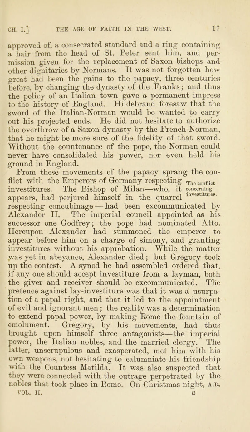 approved of, a consecrated standard and a ring containing a hair from the head of St. Peter sent him, and per- mission given for the replacement of Saxon bishops and other dignitaries by Normans. It was not forgotten how great had been the gains to the papacy, three centuries before, by changing the dynasty of the Franks; and thus the policy of an Italian town gave a permanent impress to the history of England. Hildebrand foresaw that the sword of the Italian-Norman would be wanted to carry out his projected ends. He did not hesitate to authorize the overthrow of a Saxon dynasty by the French-Norman, that he might be more sure of the fidelity of that sword. Without the countenance of the pope, the Norman could never have consolidated his power, nor even held his ground in England. From these movements of the papacy sprang the con- flict with the Emperors of Germany respecting The conflict investitures. The Bishop of Milan—who, it concerning appears, had perjured himselt in the quarrel respecting concubinage — had been excommunicated by Alexander II. The imperial council appointed as his successor one Godfrey; the pope had nominated Atto. Hereupon Alexander had summoned the emperor to appear before him on a charge of simony, and granting investitures without his approbation. While the matter was yet in abeyance, Alexander died; but Gregory took up the contest. A synod he had assembled ordered that, if any one should accept investiture from a layman, both the giver and receiver should be excommunicated. The pretence against lay-investiture was that it was a usurpa- tion of a papal right, and that it led to the appointment of evil and ignorant men; the reality was a determination to extend papal power, by making Home the fountain of emolument. Gregory, by his movements, had thus brought upon himself three antagonists—the imperial power, the Italian nobles, and the married clergy. The latter, unscrupulous and exasperated, met him with his own weapons, not hesitating to calumniate his friendship with the Countess Matilda. It was also suspected that they were connected with the outrage perpetrated by the nobles that took place in Roms. On Christmas night, A.i), VOL. II. c