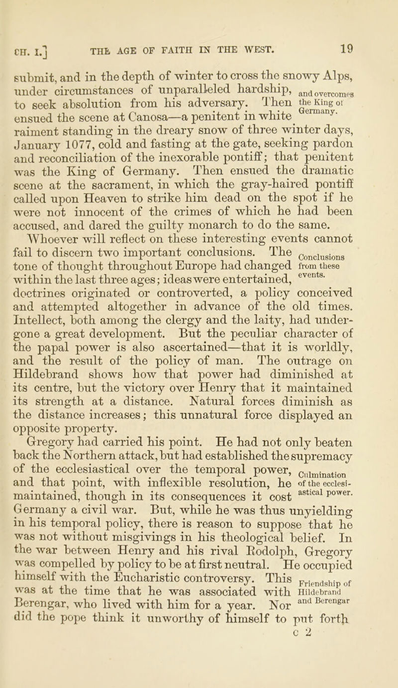 submit, and in tbe depth of winter to cross the snowy Alps, under circumstances of unparalleled bardsliip, andovercomps to seek absolution from bis adversary, d'ben ensued tbe scene at Canosa—a penitent in white ^ uermany. raiment standing in tbe dreary snow of three winter days, January 1077, cold and fasting at tbe gate, seeking pardon and reconciliation of tbe inexorable pontiff; that penitent was tbe King of Germany. Then ensued tbe dramatic scene at tbe sacrament, in which tbe gray-baired pontiff called upon Heaven to strike him dead on tbe spot if be were not innocent of tbe crimes of which be bad been accused, and dared tbe guilty monarch to do tbe same. Whoever will reflect on these interesting events cannot fail to discern two important conclusions. Tbe conclusions tone of thought throughout Europe had changed from these within tbe last three ages; ideas were entertained, doctrines originated or controverted, a policy conceived and attempted altogether in advance of tbe old times. Intellect, both among tbe clergy and tbe laity, bad under- gone a great development. But tbe peculiar character of tbe papal power is also ascertained—that it is worldly, and tbe result of tbe policy of man. Tbe outrage on Hildebrand shows bow that power bad diminished at its centre, but tbe victory over Henry that it maintained its strength at a distance. Natural forces diminish as tbe distance increases; this unnatural force displayed an opposite property. Gregory bad carried bis point. He bad not only beaten back the Northern attack, but bad established tbe supremacy of tbe ecclesiastical over tbe temporal power, c„iniination and that point, with inflexible resolution, be of the ecciesi- maintained, though in its consequences it cost power. Germany a civil war. But, while be was thus unyielding in bis temporal policy, there is reason to suppose that be was not without misgivings in bis theological belief. In tbe war between Henry and bis rival Eodolpb, Gregory was compelled by poliey to be at first neutral. He occupied himself with the Eucharistic controversy. This Friendship of was at tbe time that be was associated with Hildebrand Berengar, who lived with him for a year. Nor Berengar did tbe pope think it unworthy of himself to put forth c 2