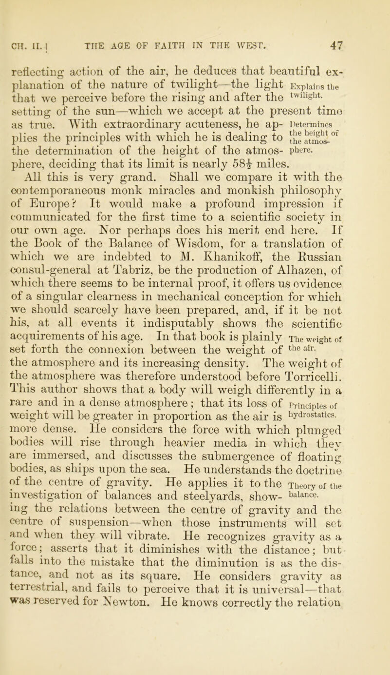 reflecting action of the air, he deduces that beautiful ex- planation of the nature of twilight—the light p^xpiains the that we perceive before the rising and after the twilight, setting of the sun—which we accept at the present time as true. With extraordinary acuteness, he ap- Detennines _ plies the principles with which he is dealing to fhe atmos-*^^ the determination of the height of the atmos- pii^re. phere, deciding that its limit is nearly 58^ miles. All this is very grand. Shall we compare it with the contemporaneous monk miracles and monkish philosophy of Europe? It would make a profound impression if communieated for the first time to a scientific society in our own age. Nor perhaps does his merit end here. If the Book of the Balance of Wisdom, for a translation of wdiich we are indebted to M. Khanikoff, the Kussian consul-general at Tabriz, be the production of Alhazen, of which there seems to be internal proof, it offers us evidence of a singular clearness in mechanical conception for which we should scarcely have been prepared, and, if it be not his, at all events it indisputably shows the scientific acquirements of his age. In that book is plainly The weight of set forth the connexion between the weight of the atmosphere and its increasing density. The weight of the atmosphere was therefore understood before Torricelli. This author shows that a body will weigh differently in a rare and in a dense atmosphere; that its loss of Principles of weight will be greater in proportion as the air is ^hydrostatics, more dense. He considers the force with which plunged bodies will rise through heavier media in which thev are immersed, and discusses the submergence of floating bodies, as ships upon the sea. He understands the doctrine of the centre of gravity. He applies it to the Theory of the investigation of balances and steelyards, show- balance, ing the relations between the centre of gravity and the centre of suspension-—when those instruments will set and when they will vibrate. He recognizes gravity as a force; asserts that it diminishes with the distance; but falls into the mistake that the diminution is as the dis- tance, and not as its square. He considers gravity as terrestrial, and fails to perceive that it is universal—that was reserved for Newton. He knows correctly the relation