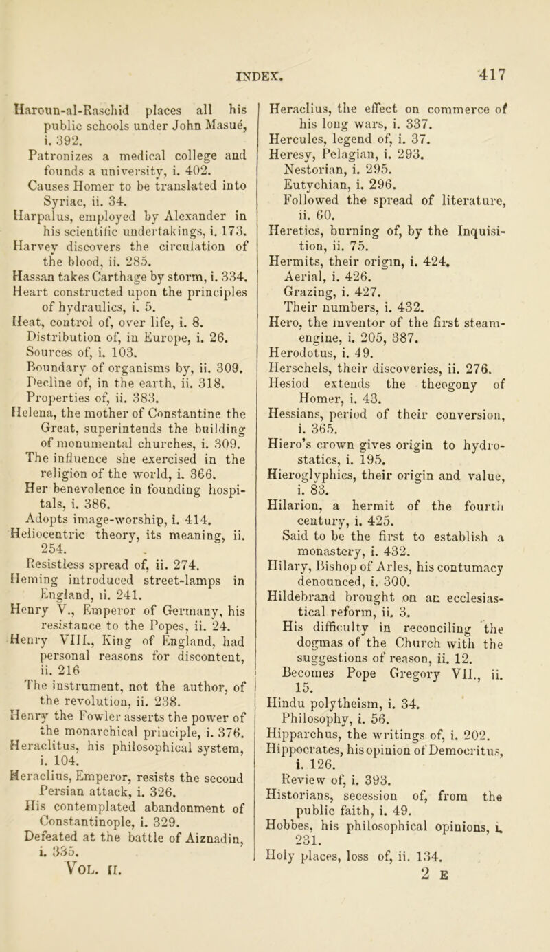 Haronn-al-Raschid places all his public schools under John Masue, i. 392. Patronizes a medical college and founds a university, i. 402. Causes Homer to be translated into Syriac, ii. 34. Harpalus, employed by Alexander in his scientific undertakings, i. 173. Harvey discovers the circulation of the blood, ii. 285. Hassan takes Carthage by storm, i. 334. Heart constructed upon the principles of hydraulics, i. 5. Heat, control of, over life, i. 8. Distribution of, in Europe, i. 26. Sources of, i. 103. Boundary of organisms by, ii. 309. Decline of, in the earth, ii. 318. Properties of, ii. 383. Helena, the mother of Constantine the Great, superintends the building of monumental churches, i. 309. The influence she exercised in the religion of the world, i. 366. Her benevolence in founding hospi- tals, i. 386. Adopts image-worship, i. 414. Heliocentric theory, its meaning, ii. 254. ’ . Resistless spread of, ii. 274. Homing introduced street-lamps in England, li. 241. Henry V., Emperor of Germany, his resistance to the Popes, ii. 24. Henry VIII., King of England, had personal reasons for discontent, ii. 216 The instrument, not the author, of the revolution, ii. 238. Heni‘y the Fowler asserts the power of the monarchical principle, i. 376. Heraclitus, his philosophical system, i. 104. Heraclius, Emperor, resists the second Persian attack, i. 326. His contemplated abandonment of Constantinople, 1. 329. Defeated at the battle of Aiznadin, i. 335. VOL. II. Heraclius, the effect on commerce of his long wars, i. 337. Hercules, legend of, i. 37. Heresy, Pelagian, i. 293. Nestorian, i. 295. Eutychian, i. 296. Followed the spread of literature, ii. 60. Heretics, burning of, by the Inquisi- tion, ii. 75. Hermits, their origin, i. 424, Aerial, i. 426. Grazing, i. 427. Their numbers, i. 432. Hero, the inventor of the first steam- engine, i. 205, 387. Herodotus, i. 49. Herschels, their discoveries, ii. 276. Hesiod extends the theogony of Homer, i. 43. Hessians, period of their conversion, i, 365. Hiero’s crown gives origin to hydro- statics, i. 195. Hieroglyphics, their oidgin and value, i. 83. Hilarion, a hermit of the fourth century, i. 425. Said to be the first to establish a monastery, i. 432. Hilary, Bishop of Arles, his contumacy denounced, i. 300. Hildebrand brought on an ecclesias- tical reform, ii. 3. His difficulty in reconciling the dogmas of the Church with the suggestions of reason, ii. 12. Becomes Pope Gregory VIE, ii. 15, Hindu polytheism, i. 34. Philosophy, i. 56. Hipparchus, the writings of, i. 202. Hippocrates, his opinion of Democritus, i. 126. Review of, i. 393. Historians, secession of, from the public faith, i. 49. Hobbes, his philosophical opinions, u 231. Holy places, loss of, ii. 134. 2 E