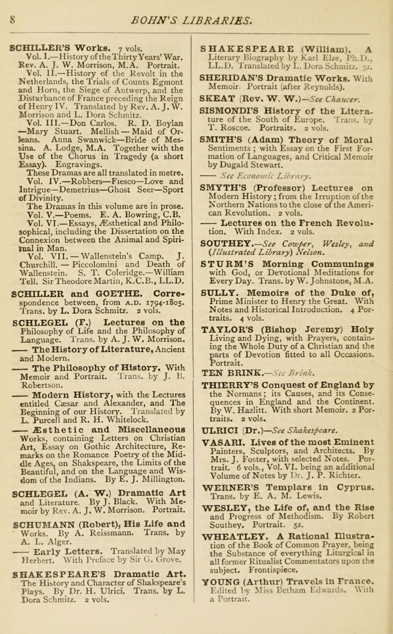 SCHILLER’S Works. 7 vols. Vol. I.—History of the Thirty Years’ War. Rev. A. J. W. Morrison, M.A. Portrait. Vol. II.—History of the Revolt in the Netherlands, the Trials of Counts Egmont and Horn, the Siege of Antwerp, and the Disturbance of France preceding the Reign of Henry IV. Translated by Rev. A. J. W. M orrison and L. Dora Schmitz. Vol. III.—Don Carlos. R. D. Boylan —Mary Stuart. Mellish — Maid of Or- leans. Anna Swanwick—Bride of Mes- sina. A. Lodge, M.A. Together with the Use of the Chorus in Tragedy (a short Essay). Engravings. These Dramas are all translated in metre. Vol. IV.—Robbers—Fiesco—Love and Intrigue—Demetrius—Ghost Seer—Sport of Divinity. The Dramas in this volume are in prose. Vol. V.—Poems. E. A. Bowring, C.B. Vol. VI.—Essays, iEsthetical and Philo- sophical, including the Dissertation on the Connexion between the Animal and Spiri- Snal in Man. Vol. VII. — Wallenstein’s Camp. J. Churchill. — Piccolomini and Death of Wallenstein. S. T. Coleridge.—William Tell. Sir Theodore Martin, K.C.B., LL.D. SCHILLER and GOETHE. Corre- spondence between, froin a.d. 1794-1805. Trans, by L. Dora Schmitz. 2 vols. SCHLEGEL (F.) Lectures on the Philosophy of Life and the Philosophy of Language. Trans, by A. J. W. Morrison. — TheHistory of Literature, Ancient and Modern. The Philosophy of History. With Memoir and Portrait. Trans, by J. B. Robertson. Modern History, with the Lectures entitled Caesar and Alexander, and The Beginning of our History. Translated by L. Purcell and R. H. Whitelock. jEsthetic and Miscellaneous Works, containing Letters on Christian Art, Essay on Gothic Architecture, Re- marks on the Romance Poetry of the Mid- dle Ages, on Shakspeare, the Limits of the Beautiful, and on the Language and Wis- dom of the Indians. By E. J. Millington. SCHLEGEL (A. W.) Dramatic Art and Literature. By J. Black. With Me- moir by Rev. A. J. W. Morrison. Portrait. SCHUMANN (Robert), His Life and Works. By A. Reissmann. Trans, by A. L. Alger. Early Letters. Translated by May Herbert. With Preface by Sir G. Grove. SHAKESPEARE’S Dramatic Art. The History and Character of Shakspeare’s Plays. By Dr. H. Ulrici. Trans, by L. Dora Schmitz. 2 vols. SHAKESPEARE (William). A Literary Biography by Karl Elze, Ph.D., LL.D. Translated by L. Dora Schmitz. ~,s. SHERIDAN’S Dramatic Works. With Memoir. Portrait (after Reynolds). SKEAT (Rev. W. W.)—See Chaucer. SISMONDI’S History of the Litera- ture of the South of Europe. Trans, by T. Roscoe. Portraits. 2 vols. SMITH’S (Adam) Theory of Moral Sentiments ; with Essay on the First For- mation of Languages, and Critical Memoir by Dugald Stewart. See Econoiuic Library. SMYTH’S (Professor) Lectures on Modern History ; from the Irruption of the Northern Nations to the close of the Ameri- can Revolution. 2 vols. —^ Lectures on the French Revolu- tion. With Index. 2 vols. SOUTHEY.—See CowJ>er, Wesley, and (Illustrated Library) Nelson. STURM’S Morning Communings with God, or Devotional Meditations for Every Day. Trans, by W. Johnstone, M.A. SULLY. Memoirs of the Duke of. Prime Minister to Henry the Great. With Notes and Historical Introduction. 4 Por- traits. 4 vols. TAYLOR’S (Bishop Jeremy) Holy Living and Dying, with Prayers, contain- ing the Whole Duty of a Christian and the parts of Devotion fitted to all Occasions. Portrait. TEN BRINK.—Wr Brink. THIERRY’S Conquest of England by the Normans; its Causes, and its Conse- quences in England and the Continent. By W. Hazlitt. With short Memoir. 2 Por- traits. 2 vols. ULRICI (Dr.)—See Shakespeare. VASARI. Lives of the most Eminent Painters, Sculptors, and Architects. By Mrs. J. Foster, with selected Notes. Por- trait. 6 vols., Vol. VI. being an additional Volume of Notes by Dr. J. P. Richter. WERNER’S Templars in Cyprus. Trans, by E. A. M. Lewis. WESLEY, the Life of, and the Rise and Progress of Methodism. By Robert Southey. Portrait. 5^. WHEATLEY. A Rational Illustra- tion of the Book of Common Prayer, being the Substance of everything Liturgical in all former Ritualist Commentators upon the subject. ITontispiece. YOUNG (Arthur) Travels in France. Edited by Miss Betham Edwards. With a Portrait.