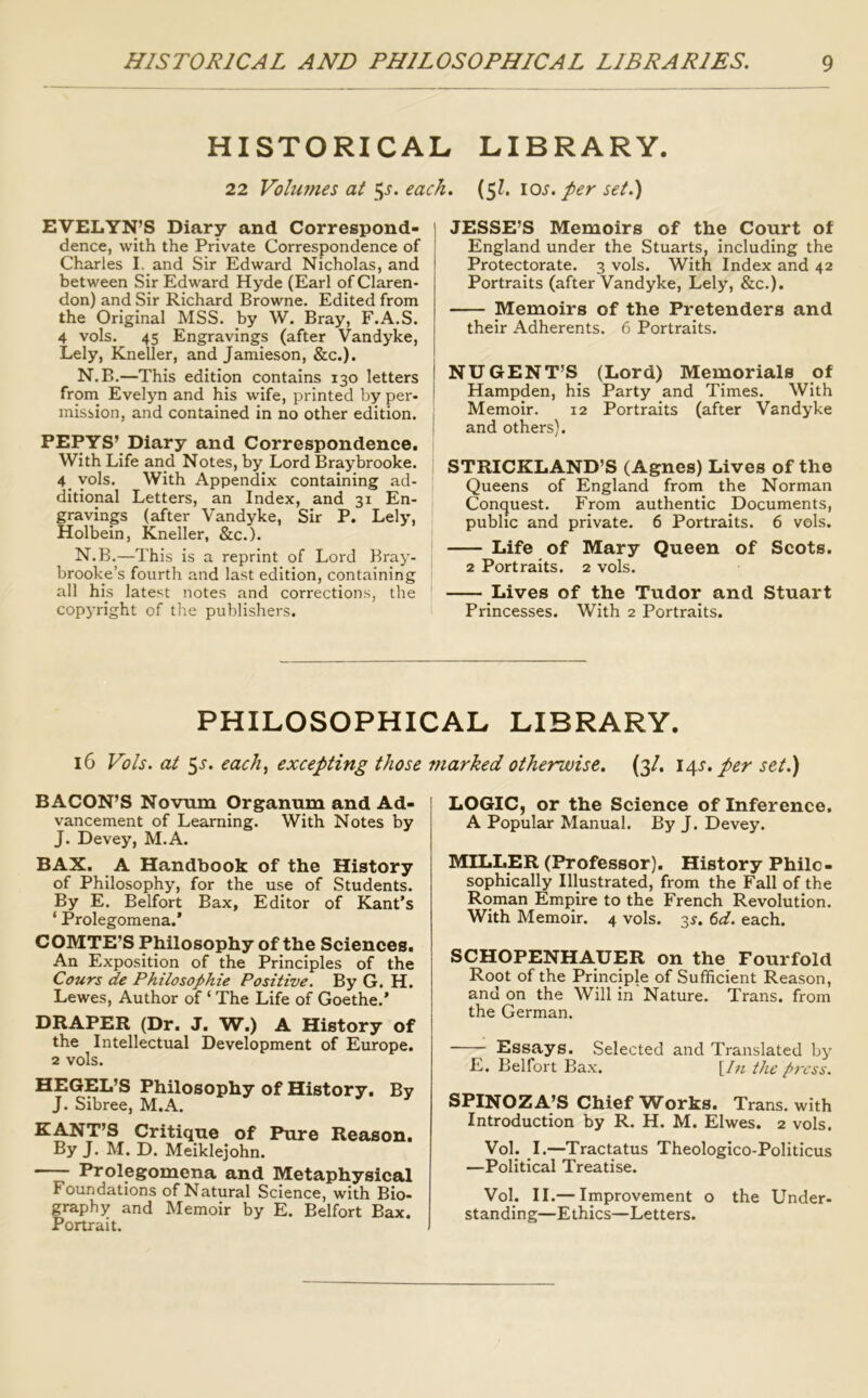 HISTORICAL LIBRARY. 22 Volu7nes at each. (^l. los./cr set.) EVELYN’S Diary and Correspond- i dence, with the Private Correspondence of l Charles I. and Sir Edward Nicholas, and between Sir Edward Hyde (Earl of Claren- don) and Sir Richard Browne. Edited from the Original MSS. by W. Bray, F.A.S. 4 vols. 45 Engravings (after Vandyke, Lely, Kneller, and Jamieson, &c.). N.B.—This edition contains 130 letters from Evelyn and his wife, printed by per- mission, and contained in no other edition. | PEPYS’ Diary and Correspondence. With Life and Notes, by Lord Braybrooke. 4 yols. With Appendix containing ad- ditional Letters, an Index, and 31 En- gravings (after Vandyke, Sir P. Lely, Holbein, Kneller, &c.). N.B.—This is a reprint of Lord Bray- brooke’s fourth and last edition, containing all his latest notes and corrections, the copyright of the publishers. 1 JESSE’S Memoirs of the Court of I England under the Stuarts, including the Protectorate. 3 vols. With Index and 42 Portraits (after Vandyke, Lely, &c.). Memoirs of the Pretenders and their Adherents. 6 Portraits. NUGENT’S (Lord) Memorials of Hampden, his Party and Times. With Memoir. 12 Portraits (after Vandyke and others). STRICKLAND’S (Agnes) Lives of the Queens of England from the Norman Conquest. From authentic Documents, public and private. 6 Portraits. 6 vols. Life of Mary Queen of Scots. 2 Portraits. 2 vols. Lives of the Tudor and Stuart Princesses. With 2 Portraits. PHILOSOPHICAL LIBRARY. 16 Fb/s. at 5^. each., excepting those fnarked otherwise. (3/. \o^s, per set.) BACON’S Novum Organum and Ad- vancement of Learning. With Notes by J. Devey, M.A. BAX. A Handbook of the History of Philosophy, for the use of Students. By E. Belfort Bax, Editor of Kant's ‘ Prolegomena.' COMTE’S Philosophy of the Sciences. An Exposition of the Principles of the Cours de Philosophie Positive, By G. H. Lewes, Author of ‘ The Life of Goethe.' DRAPER (Dr. J. W.) A History of the Intellectual Development of Europe. 2 vols. HEGEL’S Philosophy of History. By J. Sibree, M.A. KANT’S Critique of Pure Reason. By J. M. D. Meiklejohn. Prolegomena and Metaphysical Foundations of Natural Science, with Bio- graphy and Memoir by E. Belfort Bax. Portrait. LOGIC, or the Science of Inference. A Popular Manual. By J. Devey. MILLER (Professor). History Philo- sophically Illustrated, from the Fall of the Roman Emjiire to the French Revolution. With Memoir. 4 vols. 3^. td, each. SCHOPENHAUER on the Fourfold Root of the Principle of Sufficient Reason, and on the Will in Nature. Trans, from the German. Essays. Selected and Translated by E. Belfort Bax. [/;^ the press. SPINOZA’S Chief Works. Trans, with Introduction by R. H. M. Elwes. 2 vols. VoL I.—Tractatus Theologico-Politicus —Political Treatise. Vol. II.— Improvement o the Under- standing—Ethics—Letters.