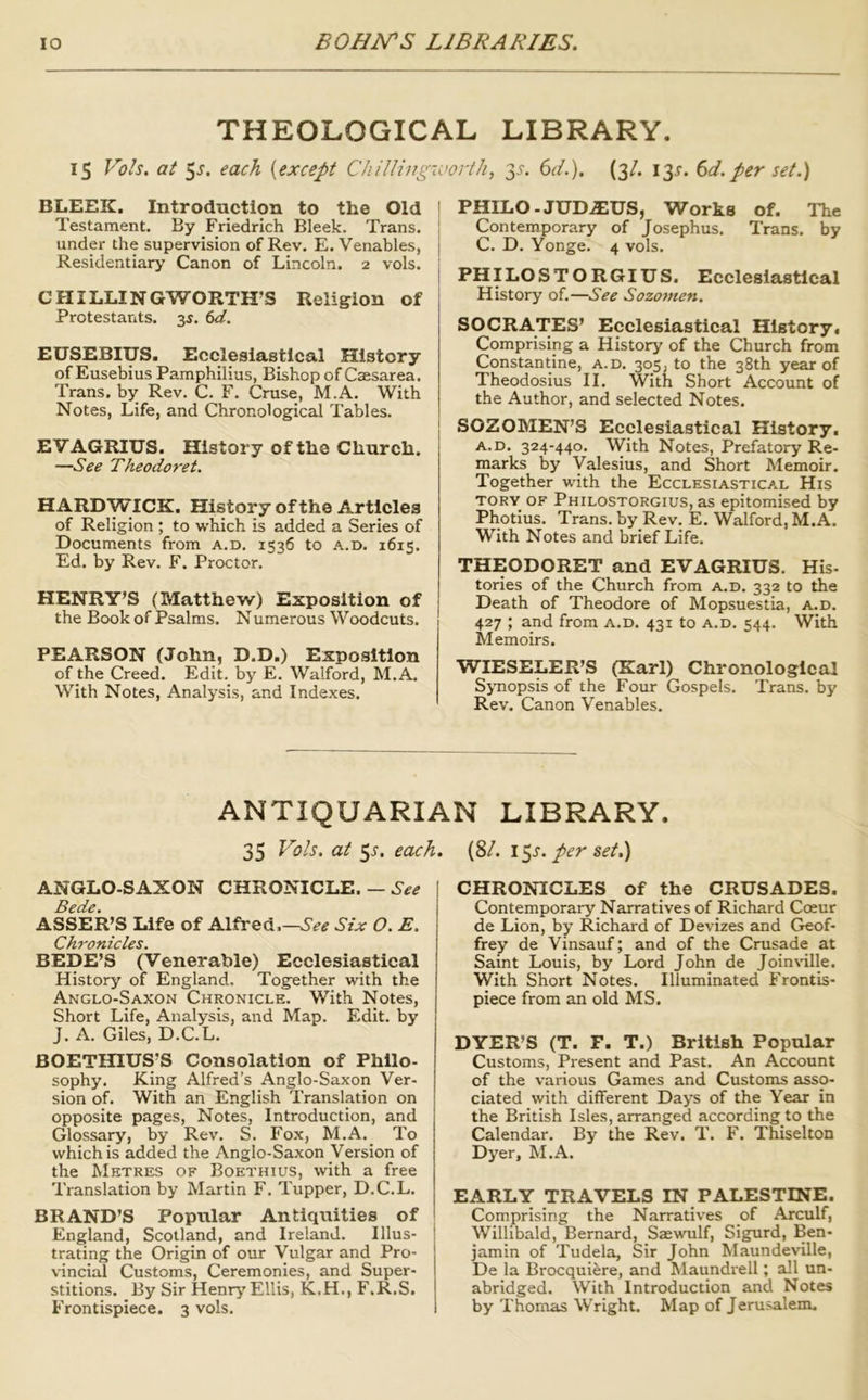 THEOLOGICAL LIBRARY. 15 Vols. at 5j. each {except ChilUngworth, 35-. (id.). (3/. 13J. (id.per set.) BLEEK. Introduction to the Old Testament. By Friedrich Bleek. Trans, under the supervision of Rev. E. Venables, Residentiary Canon of Lincoln. 2 vols. CHILLINGWORTH’S Religion of Protestants. 3^. ()d. EUSEBIUS. Ecclesiastical History of Eusebius Pamphilius, Bishop of Caesarea. Trans, by Rev. C. F. Cruse, M.A. With Notes, Life, and Chronological Tables. EVAGRIUS. History of the Church. —See Theodoret. HARDWICK. History of the Articles of Religion ; to which is added a Series of Documents from a.d. 1536 to a.d. 1615. Ed. by Rev. F. Proctor. HENRY’S (Matthew) Exposition of the Book of Psalms. N umerous Woodcuts. PEARSON (John, D.D.) Exposition of the Creed. Edit, by E. Walford, M.A. With Notes, Analysis, and Indexes. ! PHILO-JUD.3EUS, Works of. The I Contemporary of Josephus. Trans, by I C. D. Yonge. 4 vols. i PHILOSTORGIUS. Ecclesiastical j History of.—See Sozomen. \ SOCRATES’ Ecclesiastical History. Comprising a History of the Church from Constantine, a.d. 305, to the 38th year of Theodosius II. With Short Account of the Author, and selected Notes. j SOZOMEN’S Ecclesiastical History. I A.D. 324-440. With Notes, Prefatory Re- marks by yalesius, and Short Memoir. Together with the Ecclesiastical His TORY OF Philostorgius, as epitomised by Photius. Trans. by_Rev. E. Walford, M.A. With Notes and brief Life. THEODORET and EVAGRIUS. His- tories of the Church from a.d. 332 to the Death of Theodore of Mopsuestia, a.d. 427 ; and from a.d. 431 to a.d. 544. With Memoirs. WIESELER’S (Karl) Chronological SjTiopsis of the Four Gospels. Trans, by Rev. Canon Venables. ANTIQUARIAN LIBRARY. 35 Vols. at 51'. each. (8/. \^s. per set.) ANGLO-SAXON CHRONICLE. — See Bede. ASSER’S Life of Alfred See Six O. E. Chronicles. BEDE’S (Venerable) Ecclesiastical History of England, Together with the Anglo-Saxon Chronicle. With Notes, Short Life, Analysis, and Map, Edit, by J. A, Giles, D.C.L. BOETIHUS’S Consolation of Philo- sophy. King Alfred’s Anglo-Saxon Ver- sion of. With an English Translation on opposite pages. Notes, Introduction, and Glossary, by Rev, S. Fox, M.A. To which is added the Anglo-Saxon Version of the Metres of Boethius, with a free Translation by Martin F. Tupper, D.C.L, BRAND’S Popular Antiquities of England, Scotland, and Ireland. Illus- trating the Origin of our Vulgar and Pro- vincial Customs, Ceremonies, and Super- stitions. By Sir Henry Ellis, K.H., F.R.S. Frontispiece. 3 vols. ! CHRONICLES of the CRUSADES. Contemporary Narratives of Richard Coeur de Lion, by Richard of Devizes and Geof- frey de Vinsauf; and of the Crusade at Saint Louis, by Lord John de Joinville. With Short Notes. Illuminated Frontis- piece from an old MS. DYER’S (T. F. T.) British Popular Customs, Present and Past. An Account of the various Games and Customs asso- ciated with different Days of the Year in the British Isles, arranged according to the Calendar. By the Rev. T. F. Thiselton Dyer, M.A. EARLY TRAVELS IN PALESTINE. Comprising the Narratives of Arculf, Willibald, Bernard, Szewulf, Sigurd, Ben- jamin of Tudela, Sir John Maundeville, De la Brocquiere, and Maundrell; all un- abridged. With Introduction and Notes by Thomas Wright. Map of Jerusaleno.