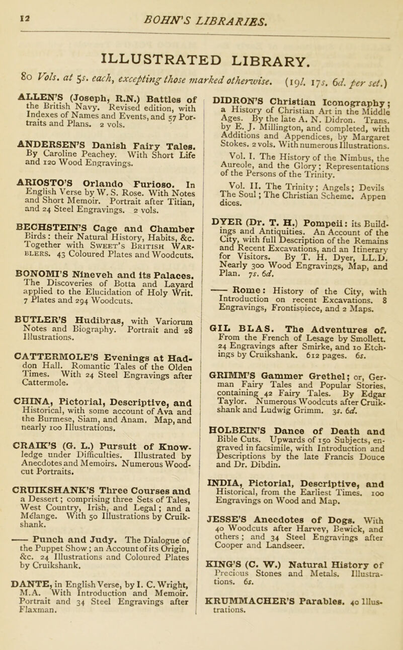 ILLUSTRATED LIBRARY. 8o Vols. at 5J-. each, excepting those marked otherwise. (19/. 17^. (id. per set.) ALLEN’S (Joseph, R.N.) Battles of the British Navy. Revised edition, with Indexes of Names and Events, and 57 For- ' traits and Plans. 2 vols. ANDERSEN’S Danish Fairy Tales. , By Caroline Peachey. With Short Life j and 120 Wood Engravings. i ARIOSTO’S Orlando Furioso. In ' English Verse by W. S. Rose. With Notes i and Short Memoir. Portrait after Titian, and 24 Steel Engravings. 2 vols. BECHSTEIN’S Cage and Chamber j Birds : their Natural History, Habits, &c. j Together with Sweet’s British War- | BLERS. 43 Coloured Plates and Woodcuts, j BONOMI’S Nineveh and Its Palaces, i The^ Discoveries of Botta and Layard ! applied to the Elucidation of Holy Writ. | 7 Plates and 294 Woodcuts. | BUTLER’S Hudibras, with Variorum Notes and Biography. Portrait and 28 I Illustrations. | CATTERMOLE’S Evenings at Had- i don Hall. Romantic Tales of the Olden { T-imes. With 24 Steel Engravings after Cattermole. | CHINA, Pictorial, Descriptive, and i Historical, with some account of Ava and i the Burmese, Siam, and Anam, Map, and 1 nearly 100 Illustrations. CRAIK’S (G. L.) Pursuit of Know- ledge under Difficulties. Illustrated by Anecdotes and Memoirs. Numerous Wood- cut Portraits. CRUIKSHANK’S Three Courses and a Dessert; comprising three Sets of Tales, West Country, Irish, and Legal; and a Melange. With 50 Illustrations by Cruik- shank. Punch and Judy. The Dialogue of the Puppet Show; an Account of its Origin, &c. 24 Illustrations and Coloured Plates by Cruikshank. DANTE, in English Verse, by I. C. Wright, M.A. _ With Introduction and Memoir. Portrait and 34 Steel Engravings after Flaxman. I^IDRON’S Christian Iconography: a History of Christian Art in the Middle Ages. By the late A. N. Didron. Trans, by E. J. Millington, and completed, with Additions and Appendices, by Margaret Stokes. 2 vols. With numerous Illustrations. Vol. I. The History of the Nimbus, the Aureole, and the Glory; Representations of the Persons of the Trinity. Vol. II. The Trinity; Angels; Devils The Soul; The Christian Scheme. Appen dices. DYER (Dr. T. H.) Pompeii: its Build- ings and Antiquities. An Account of the City, with full Description of the Remains and Recent Excavations, and an Itinerary for Visitors. By T. H. Dyer, LL.D. Nearly 300 Wood Engravings, Map, and Plan. 7j. ()d. Rome: History of the City, with Introduction on recent Excavations. 8 Engravings, Frontispiece, and 2 Maps. GIL BLAS. The Adventures of. From the French of Lesage by Smollett, 24 Engravings after Smirke, and 10 Etch- ings by Cruikshank. 612 pages. 6s. GRIMM’S Gammer Grethel; or, Ger- man Fairy Tales and Popular Stories, containing 42 Fairy Tales. By Edgar Taylor. Numerous Woodcuts after Cruik- shank and Ludwig Grimm. 3J. 6d. HOLBEIN’S Dance of Death and Bible Cuts. Upwards of 150 Subjects, en- graved in facsimile, with Introduction and Descriptions by the late Francis Douce and Dr. Dibdin. INDIA, Pictorial, Descriptive, and Historical, from the Earliest Times. 100 Engravings on Wood and Map. JESSE’S Anecdotes of Dogs. With 40 Woodcuts after Harvey, Bewick, and others ; and 34 Steel Engravings after Cooper and Landseer. KING’S (C. W.) Natural History of Precious Stones and Metals. Illustra- tions. 6j. KRUMMACHER’S Parables. 40 Ulus- trations.