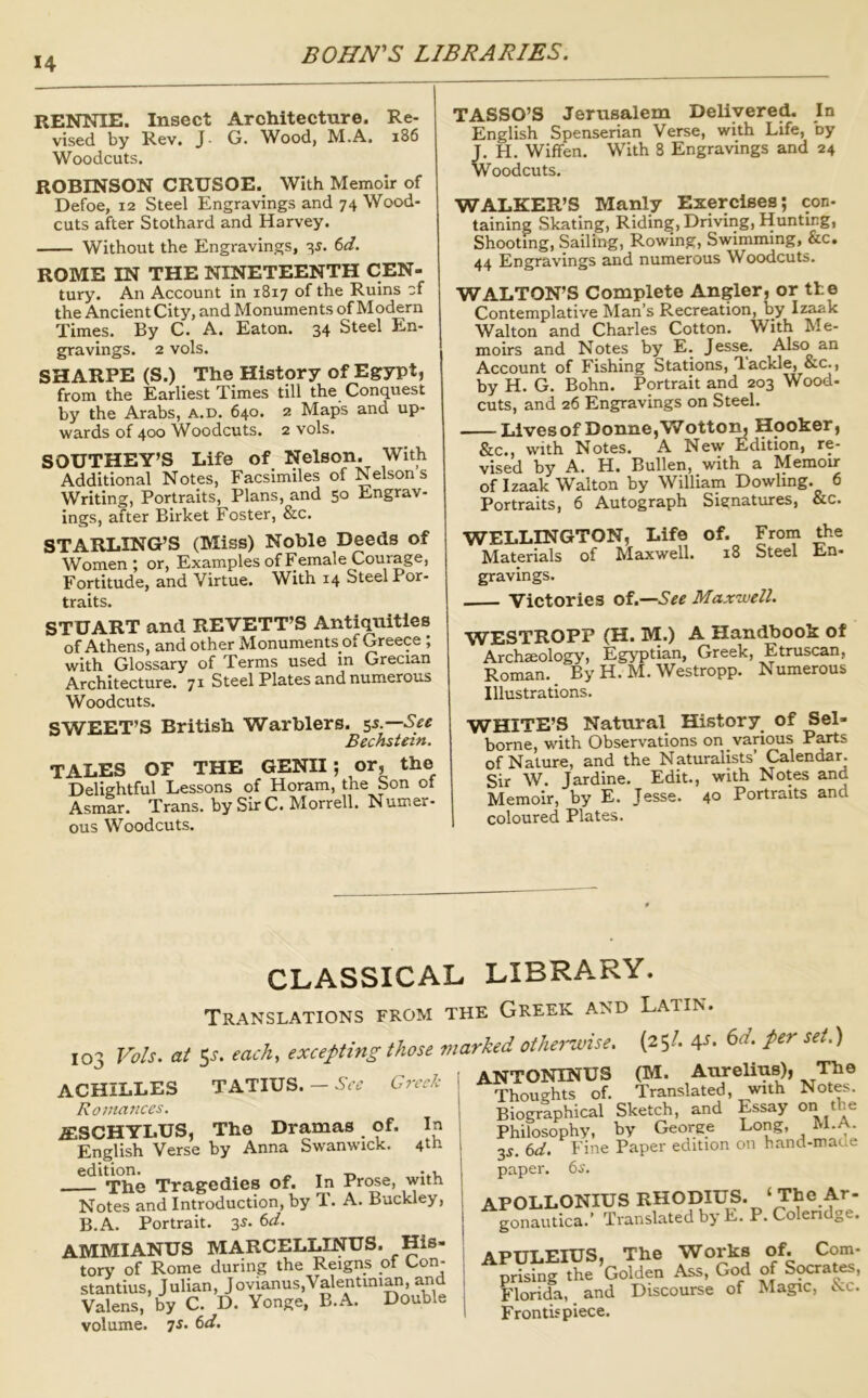 RENNIE. Insect Architecture. Re- vised by Rev. J- G. Wood, M.A. i86 Woodcuts. ROBINSON CRUSOE. With Memoir of Defoe, 12 Steel Engravings and 74 Wood- cuts after Stothard and Harvey. Without the Engravings, -^s. 6d. ROME IN THE NINETEENTH CEN- tury. An Account in 1817 of the Ruins cf the Ancient City, and Monuments of Modern Times. By C. A. Eaton. 34 Steel En- gravings. 2 vols. SHARPE (S.) The History of Egypt, from the Earliest Times till the Conquest by the Arabs, a.d. 640. 2 Maps and up- wards of 400 Woodcuts. 2 vols. SOUTHEY’S Life of Nelson. With Additional Notes, Facsimiles of Nelson s Writing, Portraits, Plans, and 50 Engrav- ings, after Birket Foster, &c. STARLING’S (Miss) Noble Deeds of Women; or. Examples of Female Courage, Fortitude, and Virtue. With 14 Steel Por- traits. STUART and REVETT’S Antiquities of Athens, and other Monuments of Greece ; with Glossary of Terms used in Grecian Architecture. 71 Steel Plates and numerous Woodcuts. SWEET’S British Warblers. 55.— Bechstein. TALES OF THE GENII; or, the Delightful Lessons of Horam, the Son of Asmar. Trans, by Sir C. Morrell. Numer- ous Woodcuts. TASSO’S Jerusalem Delivered. In English Spenserian Verse, with Life, by J. H. Wiffen. With 8 Engravings and 24 Woodcuts. WALKER’S Manly Exercises; con- taining Skating, Riding, Driving, Hunting, Shooting, Sailing, Rowing, Swimming, &c. 44 Engravings and numerous Woodcuts. WALTON’S Complete Angler, or tte Contemplative Man’s Recreation, by Walton and Charles Cotton. With R.e- moirs and Notes by E. Jesse. Also an Account of Fishing Stations, T-ackle, &c., by H. G. Bohn. Portrait and 203 Wood- cuts, and 26 Engravings on Steel. Lives of Donne, Wottom Hooker, &c., with Notes. A New Edition, re- vised by A. H. Bullen, with a Memoir of Izaak Walton by William Dowling. 6 Portraits, 6 Autograph Signatures, &c. WELLINGTON, Life of. From the Materials of Maxwell. 18 Steel En- gravings. Victories of.—Maxwell. WESTROPP (H. 3VI.) A Handbook of Archaeology, Egyptian, Greek, Etruscan, Roman. By H. M. Westropp. Numerous Illustrations. WHITE’S Natural History of Sel- borne, with Observations on various P^s of Nature, and the Naturalists’ Calendar. Sir W. Jardine. Edit., with Notes and Memoir, by E. Jesse. 40 Portraits and coloured Plates. CLASSICAL LIBRARY. Translations from the Greek and Latin. 103 Vols. at 5^. each, excepting those marked othei'wise. (25/. 4-^* , * ikT.nr\T\TrKrTTS OVT. AUTCliUS). Th ACHILLES TATIUS. — Greek Romances. JESCHYLUS, The Dramas of. In English Verse by Anna Swanwick. —^^The Tragedies of. In Prose, with Notes and Introduction, by T. A. Buckley, B.A. Portrait. 3^- AMMIANUS MARCELLINUS. His- tory of Rome during the Reigns of Con- stantins, Julian, Jovianus,Valentini^, and Valens, by C. D. Yonge, B.A. Double volume. 7s. 6d. ANTONINUS (M. Aurelius), The Thoughts of. Translated, with Notes. Biographical Sketch, and Essay o the Philosophy, by George Long, M.A. 3^. 6d. Fine Paper edition on hand-made paper. 6s. APOLLONIUS RHODIUS. ‘The y- gonautica.’ Translated by E. P. Colendge. APULEIUS, The Works of. Com- prising the ’Golden Ass, God of Socrates. Florida, and Discourse of Magic, isic. Frontispiece.