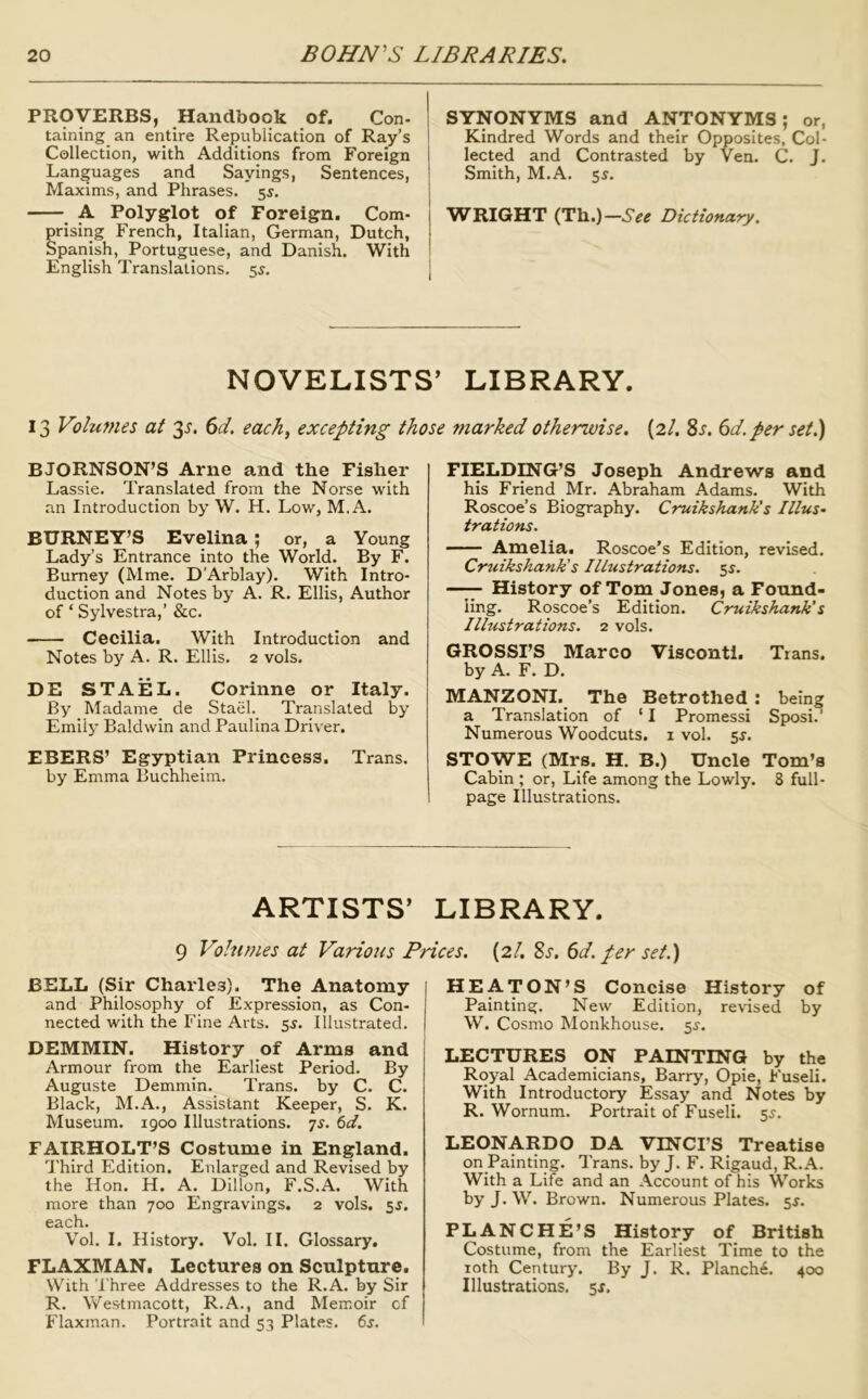 PROVERBS, Handbook of. Con- taining an entire Republication of Ray’s Collection, with Additions from Foreign Languages and Sayings, Sentences, Maxims, and Phrases. 55. A Polyglot of Foreign. Com- prising French, Italian, German, Dutch, Spanish, Portuguese, and Danish. With English Translations. 55. SYNONYMS and ANTONYMS; or, Kindred Words and their Opposites, Col- lected and Contrasted by Ven. C. J. Smith, M.A. 55. VifRIGHT (Th.)—See Dictionary. NOVELISTS’ LIBRARY. 13 Vohcmes at 35'. (id, each^ excepting those marked otherwise, (2/. 8x. (id. per set BJORNSON’S Arne and the Fisher Lassie. Translated from the Norse with an Introduction by W. H. Low, M.A. BURNEY’S Evelina ; or, a Young Lady’s Entrance into the World. By F. Burney (Mme. D'Arblay). With Intro- duction and Notes by A. R. Ellis, Author of ‘ Sylvestra,’ &c. Cecilia. With Introduction and Notes by A. R. Ellis. 2 vols. DE STAEL. Corinne or Italy. By Madame de Stael. Translated by Emily Baldwin and Paulina Driver. EBERS’ Egyptian Princess. Trans. by Emma Buchheim. FIELDU^G’S Joseph Andrews and his Friend Mr. Abraham Adams. With Roscoe’s Biography. Cruikshank's Illus, trations. Amelia, Roscoe’s Edition, revised. Cruikshank's Illustrations. 5J. —^ History of Tom Jones, a Found- ling. Roscoe’s Edition. Cruikshank's Illustrations. 2 vols. GROSSES Marco Visconti. Trans, by A. F. D. MANZONI. The Betrothed: being a Translation of ‘ I Promessi Sposi.’ Numerous Woodcuts, i vol. 5^. STOWE (Mrs. H. B.) Uncle Tom’s Cabin ; or. Life among the Lowly. 8 full- page Illustrations. ARTISTS’ LIBRARY. 9 Volumes at Various Prices. {2!, Si. 6d. per set.) BELL (Sir Charles). The Anatomy and Philosophy of Expression, as Con- nected with the Fine Arts. 5^. Illustrated. DEMMIN. History of Arms and Armour from the Earliest Period. By Auguste Demmin. Trans, by C. C. Black, M.A., Assistant Keeper, S. K. Museum. 1900 Illustrations, ts. 6d. FATRHOLT’S Costume in England. dbird Edition, Enlarged and Revised by the Hon. H. A. Dillon, F.S.A. With more than 700 Engravings. 2 vols, 5J. each. Vol. I. History. Vol. II. Glossary. FLAXMAN. Lectures on Sculpture. With Three Addresses to the R.A. by Sir R. Westmacott, R.A., and Memoir cf Flaxman. Portrait and 53 Plates. 6j. HEATON’S Concise History of Painting. New Edition, revised by W. Cosmo Monkhouse. 5^. LECTURES ON PAINTING by the Royal Academicians, Barry, Opie, Fuseli. With Introductory Essay and Notes by R. Wornum. Portrait of Fuseli, si-. LEONARDO DA VINCI'S Treatise on Painting. Trans, by J. F. Rigaud, R.A. With a Life and an Account of his Works by J. W. Brown. Numerous Plates. 5^. BLANCHE’S History of British Costume, from the Earliest Time to the loth Century. By J. R. PIanch6. 400 Illustrations. 5X.