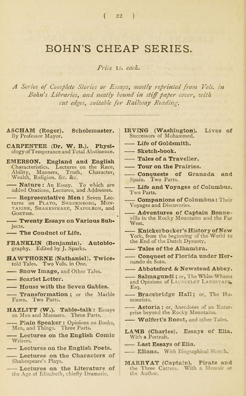 BOHN’S CHEAP SERIES. Price IJ'. each. A Series of Complete Stories or Essays^ mostly reprinted from Vols. in BohEs Libraries, and neatly bound in stiff paper cover, with cut edges, suitable for Railway Reading. ASCHAM (Roger). Scholemaster. | By Professor Mayor. | CARPENTER (Dr. W. B.). Physi- | ology of Temperance and Total Abstinence. EMERSON. England and English i Characteristics. Lectures on the Race, | Ability, Manners, Truth, Character, | Wealth, Religion. &c. &c. I Nature : An Essay. To which are | .added Orations, Lectures, and Addresses, j Representative Men: Seven Lee- | tures on Plato, Swedenborg, Mon- j TAiGNE, Shakespeare, Napoleon, and Goethe. Twenty Essays on Various Sub- jects. The Conduct of Life. FRANKLIN (Benjamin). Autobio- graphy. Edited by J. Sparks. HAWTHORNE (Nathaniel). Twice- told Tales. Two Vols. in One. Snow Image, and Other Tales. Scarlet Letter. House with the Seven Gables. Transformation ; or the IMarble Fawn. Two Parts. HAZLITT (W.). Table-talk: Essays on Men and Manners. Three Parts. * Plain Speaker : Opinions on Books, Men, and Things. Three Parts. Lectures on the English Comic Writers. Lectures on the English Poets. Lectures on the Characters of Shakespeare’s Plaj-s. Lectures on the Literature of the Age of Elizabeth, chiefly Dramatic. IRVING (Washington). Lives of Successors of Mohammed. Life of Goldsmith. Sketch-book. Tales of a Traveller. Tour on the Prairies. Conquests of Granada and Spain. Two Parts. Life and Voyages of Columbus. Two Parts. Companions of Columbus: Their Voyages and Discoveries. Adventures of Captain Bonne- ville in the Rocky Mountains and the Far West. Knickerbocker’s History of New York, from the beginning of the World to the End of the Dutch Dynasty. Tales of the Alhambra. Conquest of Florida under Her- nando de Soto. Abbotsford & Newstead Abbey. Salmagundi ; or, The Whim-Whams and Opinions of Lalncelot LAXGSTAFii, Esq. Bracebridge Hall; or. The Hu- mourists. Astoria ; or, Anecdotes of an Enter- prise beyond the Rocky Mountains. Wolfert’s Roost, and other Tales. LAMB (Charles). Essays of Elia. With a Portrait. Last Essays of Elia. Eliana. With Biographical Sketch. MARRYAT (Captain). Pirate and the Three Cutters. With a Memoir ot the Author.