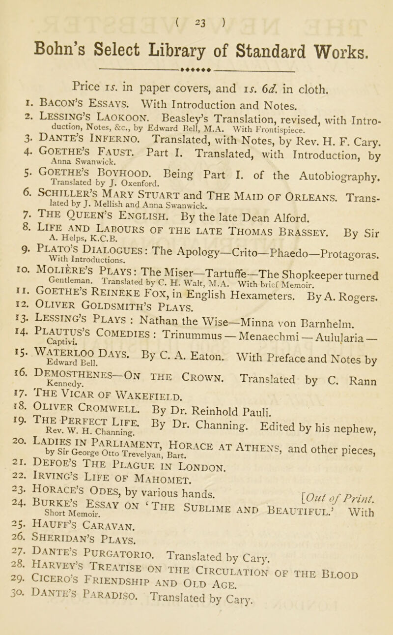 Bohn’s Select Library of Standard Works. 1. 2. 3. 4. 5. 7. 8. 9. 10. 11. 12. 13. 14. 15- 16. 18. 19. 20. 21. 22. 23- 24. 25* 26. 27. 28. 29. 30. Price IS. in paper covers, and is. 6d. in cloth. Bacon’s Essays. With Introduction and Notes. Lessing’s Laokoon. Beasley’s Translation, revised, with Intro- duction, Notes, &c., by Edward Bell, M.A. With Frontispiece. Dante’s Inferno. Translated, with Notes, by Rev. H. F. Cary. Goethes Faust. Part I. Translated, with Introduction, by Anna Swanwick. ’ ^ Goethe’S Boyhood. Being Part I. of the Autobiography. Translated by J. Oxenford. ^ r • Stuart and The Maid of Orleans. Trans- lated by J. Mellish and Anna Swanwick. The Queen’s English. By the late Dean Alford. Life AND Labours of the late Thomas Brassey. By Sir A. Helps, K.C.B. ■'^P°'°gy-Ciito-Phaedo-Protagoras. Moliere’s Plays: The Miser—Tartuffe—The Shopkeeper turned Gentleman Translated by C. FI. Walt, M.A. With brief Memoir. ^ Goethe s Reineke Fox, in English Hexameters. By A. Rogers. Oliver Goldsmith’s Plays. Lessing’s Plays : Nathan the Wise—Minna von Barnhelm. CaptTvY.^'^ Comedies: Trinummus — Menaechmi — Aulularia — With Preface and Notes by Translated by C. Rann The Vicar of Wakefield. Oliver Cromwell. By Dr. Reinhold Pauli. by his nephew, ^V afOuo‘t«vATHENS, and Other pieces, Defoe’s The Plague in London. Irving’s Life of Maho^met. Horace’s Odes, by various hands. p : . SUBLIME ANO BE.AU™/ WHh Hauff’s Caravan. Sheridan’s Plays. Dante’s Purgatorio. Translated by Cary. Circulation of the Blood Ciceros Friendship and Old Age. Dante’s Paradiso. Translated by Cary.