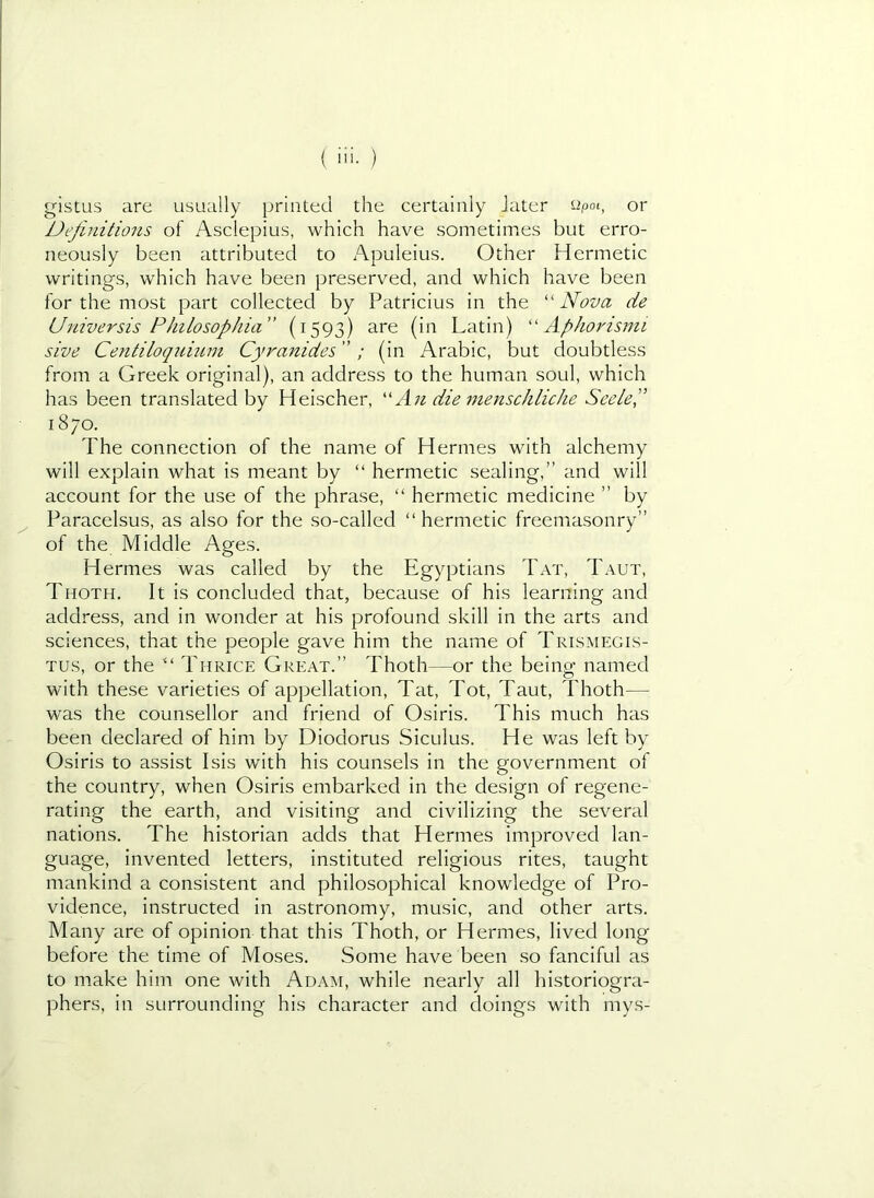 gistus are usually printed the certainly Jater epoi, or Definitions of Asclepius, which have sometimes but erro- neously been attributed to Apuleius. Other Hermetic writings, which have been preserved, and which have been for the most part collected by Patricius in the “ Nova de Uiiiversis Philosophia” (1593) are (in Latin) Aphorisnii sive Centiloqiimni Cyranides ” / (in Arabic, but doubtless from a Greek original), an address to the human soul, which has been translated by Heischer, ''An die menschliche SeeleP 1870. The connection of the name of Hermes with alchemy will explain what is meant by “ hermetic sealing,” and will account for the use of the phrase, “ hermetic medicine ” by Paracelsus, as also for the so-called “hermetic freemasonry” of the Middle Ages. Hermes was called by the Egyptians Tat, Taut, Thoth. It is concluded that, because of his learning and address, and in wonder at his profound skill in the arts and sciences, that the people gave him the name of Trismegis- Tus, or the Thrice Great.” Thoth—or the being named with these varieties of appellation. Tat, Tot, Taut, Thoth— was the counsellor and friend of Osiris. This much has been declared of him by Diodorus Siculus. He was left by Osiris to assist Isis with his counsels in the government of the country, when Osiris embarked in the design of regene- rating the earth, and visiting and civilizing the several nations. The historian adds that Hermes improved lan- guage, invented letters, instituted religious rites, taught mankind a consistent and philosophical knowledge of Pro- vidence, instructed in astronomy, music, and other arts. Many are of opinion that this Thoth, or Hermes, lived long before the time of Moses. Some have been so fanciful as to make him one with Adam, while nearly all historiogra- phers, in surrounding his character and doings with mys-