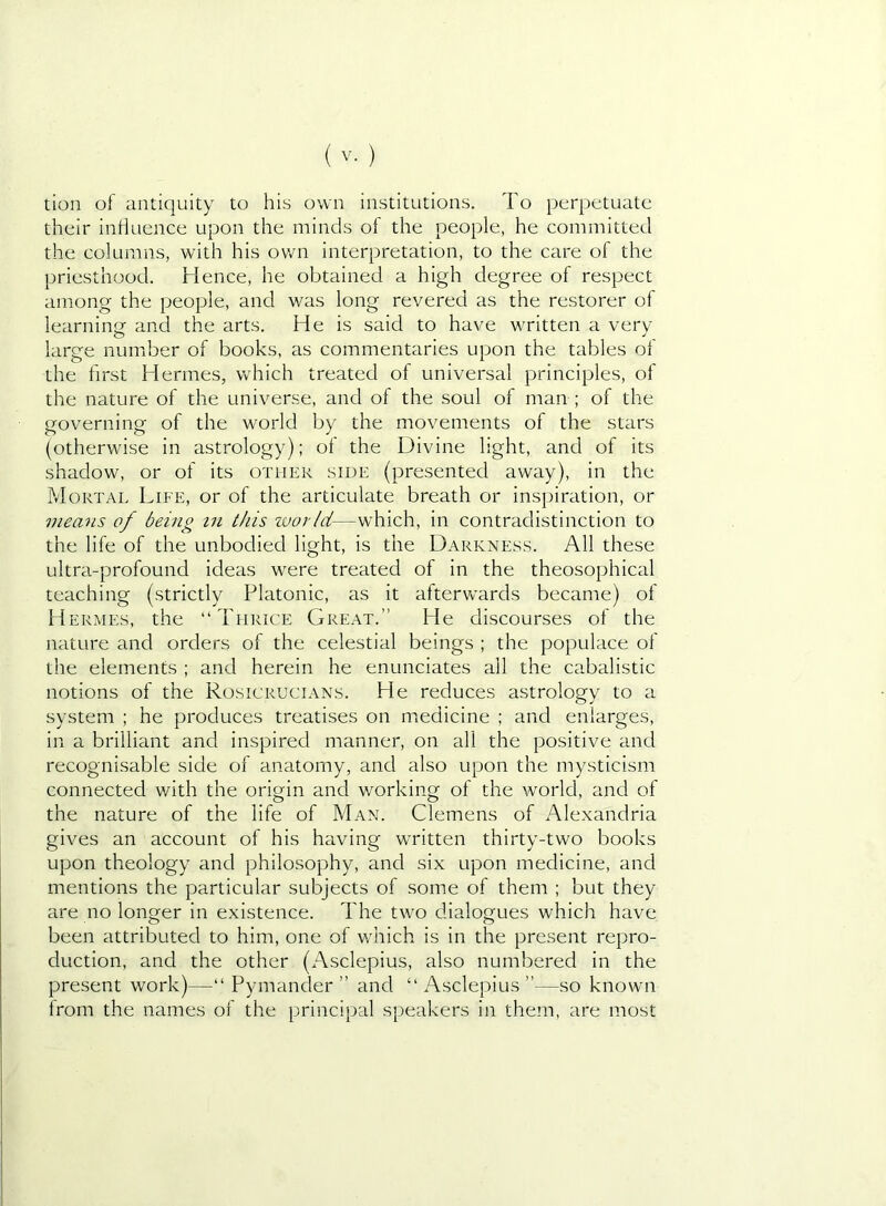 tion of antiquity to his own institutions. To perpetuate their intiuence upon the minds of the people, he committed the columns, with his own interpretation, to the care of the priesthood. Hence, he obtained a high degree of respect among the people, and was long revered as the restorer of learning and the arts. He is said to have written a very- large number of books, as commentaries upon the tables ol the first Hermes, which treated of universal principles, of the nature of the universe, and of the soul of man ; of the governing of the world by the movements of the stars (otherwise in astrology); of the Divine light, and of its shadow, or of its other side (presented away), in the Mortae Life, or of the articulate breath or inspiration, or meatis of being in this ivorld—which, in contradistinction to the life of the unbodied light, is the Darkness. All these ultra-profound ideas were treated of in the theosophical teaching (strictly Platonic, as it aftervcards became) of Hermes, the “Thrice Great.” He discourses of the nature and orders of the celestial beings ; the populace of the elements ; and herein he enunciates all the cabalistic notions of the Rosicrucians. He reduces astrology to a system ; he produces treatises on miedicine ; and enlarges, in a brilliant and inspired manner, on all the positive and recognisable side of anatomy, and also upon the mysticism connected with the origin and v/orking of the world, and of the nature of the life of Man. Clemens of Alexandria gives an account of his having written thirty-two books upon theology and philosophy, and six upon medicine, and mentions the particular subjects of some of them ; but they are no longer in existence. The two dialogues which have been attributed to him, one of v/hich is in the present repro- duction, and the other (Asclepius, also numbered in the present work)—“ Pymander ” and “ Asclepius ”—so known from the names of the principal speakers in them, are most