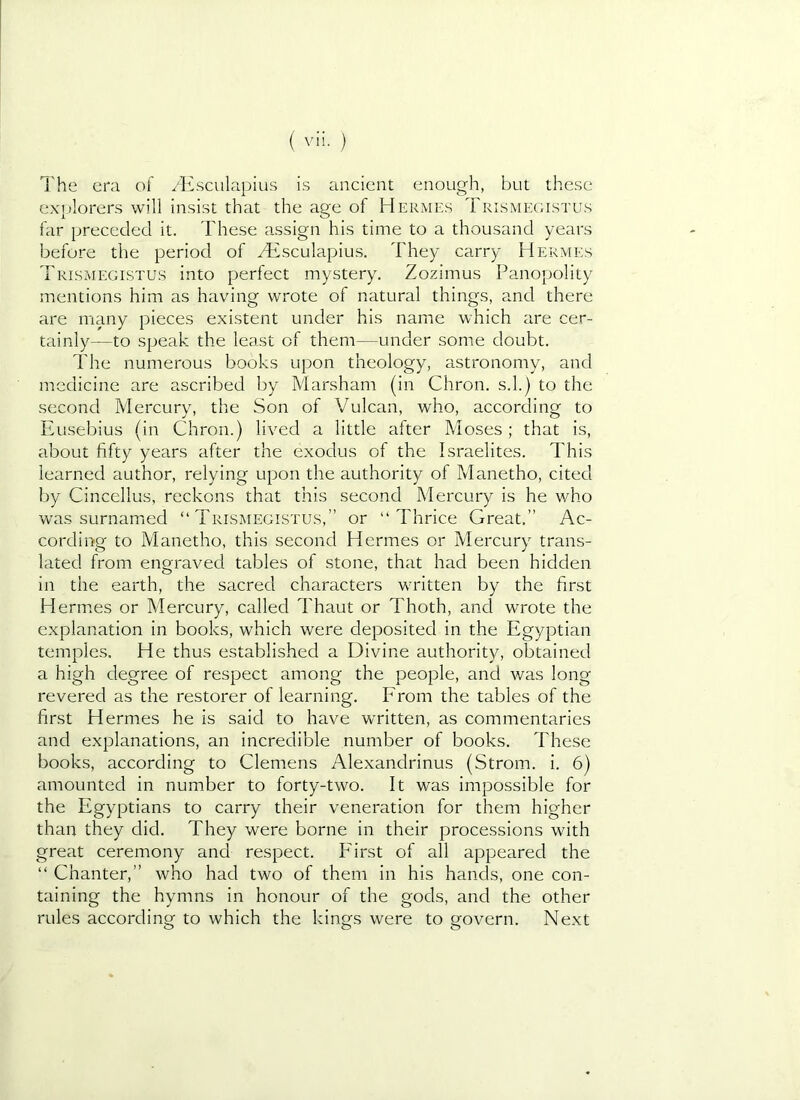 I'he era of yEsculapius is ancient enough, but these ex'itlorers will insist that the age of Hermes Trismecustus far preceded it. These assign his time to a thousand years before the period of yEsculapius. They carry Hermes Trismegistus into perfect mystery. Zozimus Panopolity mentions him as having wrote of natural things, and there are many pieces existent under his name which are cer- tainly—to speak the least of them—under some doubt. The numerous books upon theology, astronomy, and medicine are ascribed by Marsham (in Chron. s.l.) to the second Mercury, the Son of Vulcan, who, according to Eusebius (in Chron.) lived a little after Moses ; that is, about fifty years after the exodus of the Israelites. This learned author, relying upon the authority of Manetho, cited by Cincellus, reckons that this second Mercury is he who was surnamied “ Trlsmegistus,” or “Thrice Great.” Ac- cording to Manetho, this second Hermes or Mercury trans- lated from engraved tables of stone, that had been hidden in the earth, the sacred characters written by the first Hermes or Mercury, called Thaut or Thoth, and wrote the explanation in books, which were deposited in the Egyptian temples. He thus established a Divine authority, obtained a high degree of respect among the people, and was long revered as the restorer of learning. From the tables of the first Hermes he is said to have written, as commentaries and explanations, an incredible number of books. These books, according to Clemens Alexandrinus (Strom, i. 6) amounted in number to forty-two. It was impossible for the Egyptians to carry their veneration for them higher than they did. They were borne in their processions with great ceremony and respect. Pdrst of all appeared the “ Chanter,” who had two of them in his hands, one con- taining the hymns in honour of the gods, and the other rules according to which the kings were to govern. Next