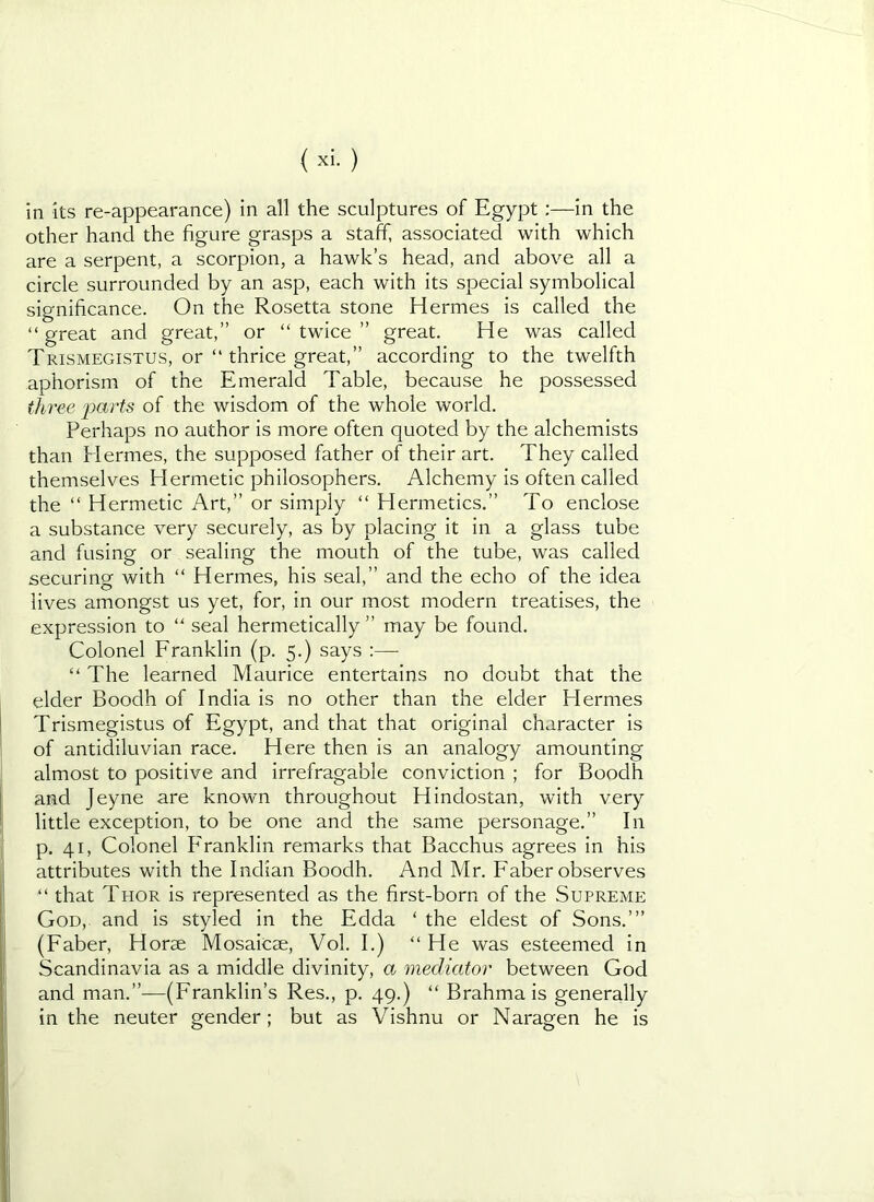 in its re-appearance) in all the sculptures of Egypt;—in the other hand the figure grasps a staff, associated with which are a serpent, a scorpion, a hawk’s head, and above all a circle surrounded by an asp, each with its special symbolical significance. On the Rosetta stone Hermes is called the “ great and great,” or “ twice ” great. He was called Trismegistus, or “ thrice great,” according to the twelfth aphorism of the Emerald Table, because he possessed three j)arts of the wisdom of the whole world. Perhaps no author is more often quoted by the alchemists than Hermes, the supposed father of their art. They called themselves Hermetic philosophers. Alchemy is often called the “ Hermetic Art,” or simply “ Hermetics.” To enclose a substance very securely, as by placing it in a glass tube and fusing or sealing the mouth of the tube, was called securing with “ Hermes, his seal,” and the echo of the idea lives amongst us yet, for, in our most modern treatises, the expression to “ seal hermetically ” may be found. Colonel Eranklin (p. 5.) says :— “ The learned Maurice entertains no doubt that the elder Boodh of India is no other than the elder Hermes I Trismegistus of Egypt, and that that original character is of antidiluvian race. Here then is an analogy amounting almost to positive and irrefragable conviction ; for Boodh I and Jeyne are known throughout Hindustan, with very I little exception, to be one and the same personage.” In I p. 41, Colonel P'ranklin remarks that Bacchus agrees in his attributes with the Indian Boodh. And Mr. Faber observes “ that Thor is represented as the first-born of the Supreme God, and is styled in the Edda ‘ the eldest of Sons.’” (Faber, Horae Mosaicae, Vol. I.) “ He was esteemed in Scandinavia as a middle divinity, a mediator between God and man.”—(Franklin’s Res., p. 49.) “ Brahma is generally in the neuter gender; but as Vishnu or Naragen he is