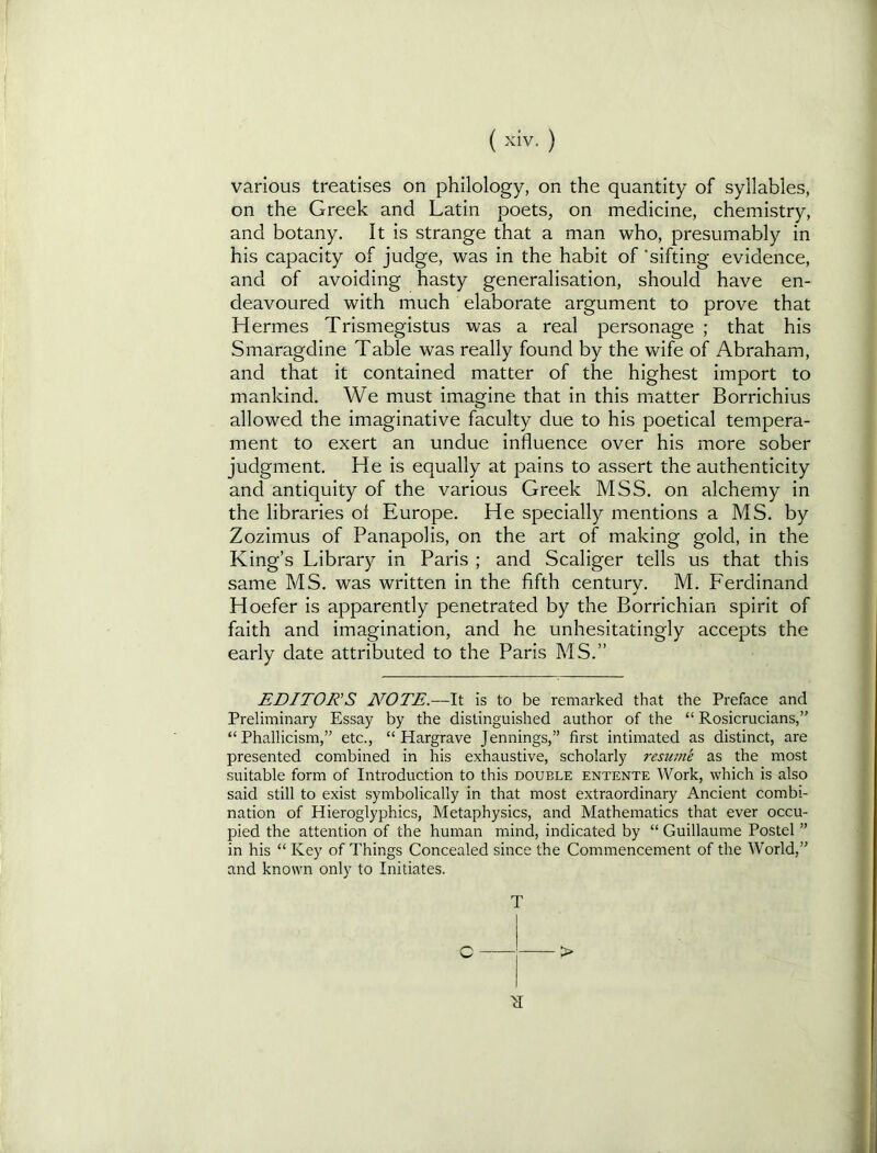 various treatises on philology, on the quantity of syllables, on the Greek and Latin poets, on medicine, chemistry, and botany. It is strange that a man who, presumably in his capacity of judge, was in the habit of ‘sifting evidence, and of avoiding hasty generalisation, should have en- deavoured with much elaborate argument to prove that Hermes Trismegistus was a real personage ; that his Smaragdine Table was really found by the wife of Abraham, and that it contained matter of the highest import to mankind. We must imagine that in this matter Borrichius allowed the imaginative faculty due to his poetical tempera- ment to exert an undue influence over his more sober judgment. He is equally at pains to assert the authenticity and antiquity of the various Greek MSS. on alchemy in the libraries of Europe. He specially mentions a MS. by Zozimus of PanapoHs, on the art of making gold, in the King’s Library in Paris ; and Scaliger tells us that this same MS. was written in the fifth century. M. Ferdinand Hoefer is apparently penetrated by the Borrichian spirit of faith and imagination, and he unhesitatingly accepts the early date attributed to the Paris MS.” EDITOR'S NOTE.—It is to be remarked that the Preface and Preliminary Essay by the distinguished author of the “ Rosicrucians,” “Phallicism,” etc., “Hargrave Jennings,” first intimated as distinct, are presented combined in his exhaustive, scholarly resume as the most suitable form of Introduction to this double entente Work, which is also said still to exist symbolically in that most extraordinary Ancient combi- nation of Hieroglyphics, Metaphysics, and Mathematics that ever occu- pied the attention of the human mind, indicated by “ Guillaume Postel ” in his “ Key of Things Concealed since the Commencement of the World,” and known only to Initiates.