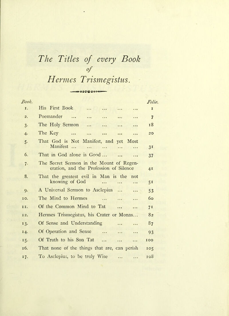 The Titles of eveiy Book of Hermes Trismegistus. Book. Folio. I. His First Book ... ... ... ... i 2. Poemander 7 3- The Holy Sermon i8 4- The Key 20 5- That God is Not Manifest, and yet Most Manifest ... 31 6. That in God alone is Good ... 37 7- The Secret Sermon in the Mount of Regen- eration, and the Profession of Silence 41 8. That the greatest evil in Man is the not knowing of God 51 9- A Universal Sermon to Asclepius ... 53 lO. The Mind to Hermes 60 11. Of the Common Mind to Tat 71 12. Hermes Trismegistus, his Crater or Monas... 82 13- Of Sense and Understanding 87 14- Of Operation and Sense 93 15- Of Truth to his Son Tat 100 i6. That none of the things that are, can perish 105 17- To Asclepius, to be truly Wise 108