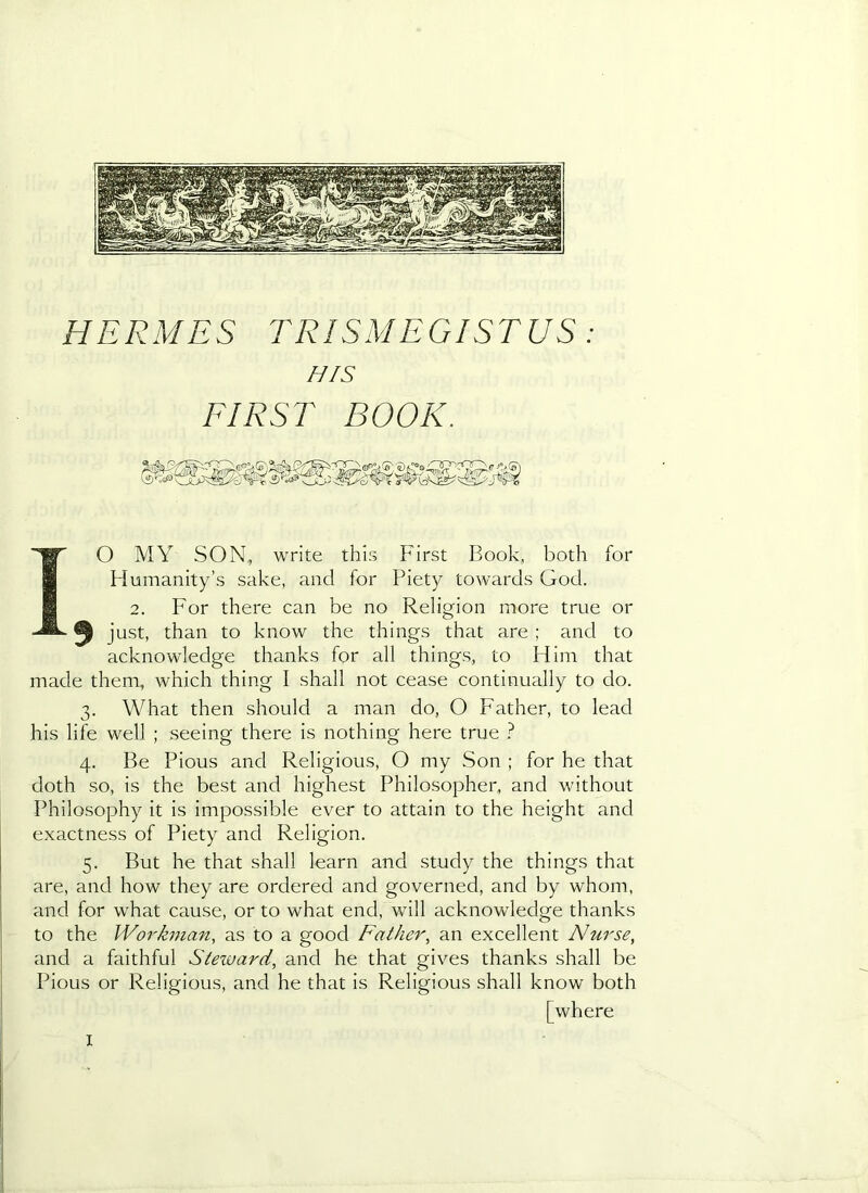 HERMES TRISMEGISTUS: HfS FIRST BOOK. O MY SON., write this First Book, both for Humanity’s sake, and for Piety towards God. 2. For there can be no Religion more true or just, than to know the things that are ; and to acknowledge thanks for all things, to Him that made them, which thing I shall not cease continually to do. 3. What then should a man do, O Father, to lead his life well ; seeing there is nothing here true 4. Be Pious and Religious, O my Son ; for he that doth so, is the best and highest Philosopher, and without Philosophy it is impossible ever to attain to the height and exactness of Piety and Religion. 5. But he that shall learn and study the things that are, and how they are ordered and governed, and by whom, and for what cause, or to what end, will acknovdedge thanks to the Workman, as to a good Father, an excellent Nurse, and a faithful Steward, and he that gives thanks shall be Pious or Religious, and he that is Religious shall know both [where I