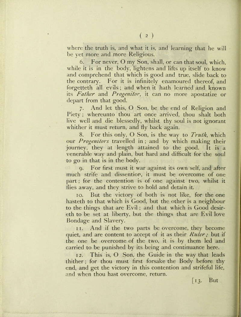 where the truth is, and what it is, and learning that he will be yet more and more Religious. 6. For never, O my Son, shall, or can that soul, which, while it is in the body, lightens and lifts up itself to know and comprehend that which is good and true, slide back to the contrary. For it is infinitely enamoured thereof, and forgetteth all evils ; and when it hath learned and known its Father and Proge7iitor, it can no more apostatize or depart from that good. 7. And let this, O Son, be the end of Religion and Piety ; whereunto thou art once arrived, thou shalt both live well and die blessedly, whilst thy soul is not ignorant whither it must return, and fly back again. 8. For this only, O Son, is the way to Trtilh, which our Progenitors travelled in ; and by which making their journey, they at length attained to the good. It is a venerable way and plain, but hard and difficult for the soul to go in that is in the body. 9. For first must it war against its own self, and after much strife and dissentior, it must be overcome of one part ; for the contention is of one against two, whilst it flies away, and they strive to hold and detain it. 10. But the victory of both is not like, for the one hasteth to that which is Good, but the other is a neighbour to the things that are Evil ; and that which is Good desir- eth to be set at liberty, but the things that are Evil love Bondage and Slavery. 11. And if the two parts be overcome, they become quiet, and are content to accept of it as their Ruler; but if the one be overcome of the two, it is by them led and carried to be punished by its being and continuance here. 12. This is, O Son, the Guide in the way that leads thither; for thou must first forsake the Body before thy end, and get the victory in this contention and strifeful life, and when thou hast overcome, return. [13. But