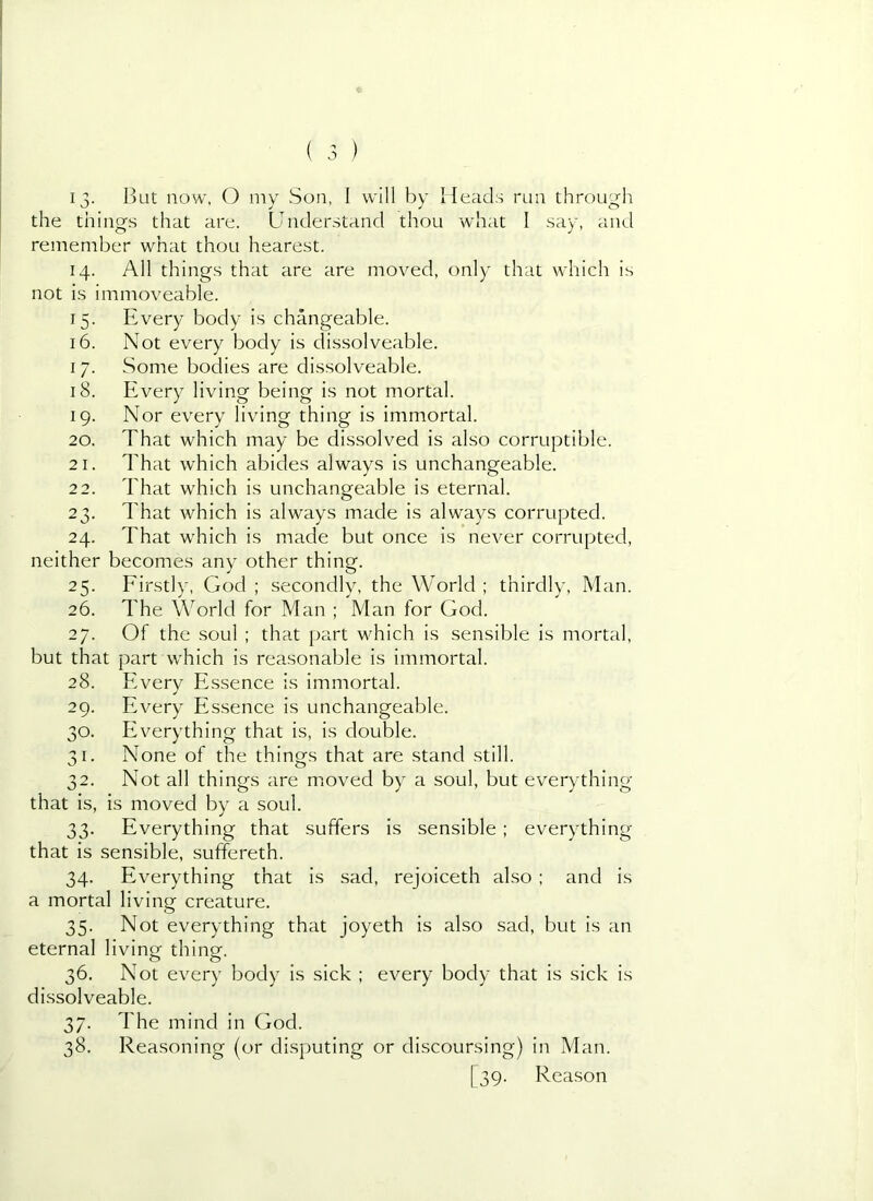 13- ljut now, () my Son, I will by Heads run through the things that are. Understand thou what I say, and remember what thou hearest. 14. All things that are are moved, only that which is not is immoveable. 15. Every body is changeable. 16. Not every body is dissolveable. 17. Some bodies are dissolveable. 18. Every living being is not mortal. 19. Nor every living thing is immortal. 20. That which may be dissolved is also corruptible. 21. That which abides always is unchangeable. 22. That which is unchangeable is eternal. 23. That which is always made is always corrupted. 24. That which is made but once is never corrupted, neither becomes any other thing. 25. Firstly, God ; secondly, the World ; thirdly, Man. 26. The World for Man ; Man for God. 27. Of the soul ; that part which is sensible is mortal, but that part which is reasonable is immortal. 28. Everv Essence is immortal. 29. Every Essence is unchangeable. 30. Everything that is, is double. 31. None of the things that are stand still. 32. Not all things are nioved by a soul, but everything that is, is moved by a soul. 33. Everything that suffers is sensible; everything that is sensible, suffereth. 34. Everything that is sad, rejoiceth also ; and is a mortal living creature. 35. Not everything that joyeth is also sad, but is an eternal living thing. 36. Not every body is sick ; every body that is sick is dissolveable. 37. The mind in God. 38. Reasoning (or disputing or discoursing) in Man. [39. Reason