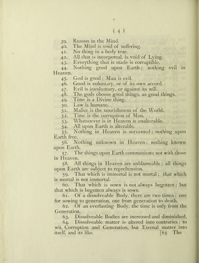 1 9 ( 4 ) 39- Reason in the Mind. 40. The Mind is void of suffering. 41. No thing in a body true. 42. All that is incorporeal, is void of Lying. 43. Everything that is made is corruptible. 44. Nothing' good upon Earth ; nothing evil in Heaven. 45. God is good ; Man is evil. 46. Good is voluntary, or of its own accord. 47. Evil is involuntary, or against its will. 48. The gods choose good things, as good things. 49. Time is a Divine thing. 50. Law is humane. . 51. Malice is the nourishment of the World. 52. Time is the corruption of Man. 53. Whatsoever is in H eaven is unalterable. 54. All upon Earth is alterable. 55. Nothing in LI eaven is servanted ; nothing upon Earth free. 56. Nothing unknown in Heaven; nothing known ■; upon Earth. ' 57. The things upon Earth communicate not with those in Heaven. 58. All things in Heaven are unblameable ; all things upon Earth are subject to reprehension. , 59. That which is immortal is not mortal; that which is mortal is not immortal. •’ 60. That which is sown is not always begotten ; but | that which is begotten always is sown. J 61. Of a dissolveable Body, there are two times; one for sowing to generation, one from generation to death. 62. Of an everlasting Body, the time is only from the Generation. 63. Dissolveable Bodies are increased and diminished. 64. Dissolveable matter is altered into contraries ; to wit. Corruption and Generation, but Eternal matter into itself, and its like. [65 The